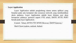 • Layer Application
Layer Application adalah penghubung utama antara aplikasi yang
berjalan pada satu komputer dan resources network yang membutuhkan
akses padanya. Layer Application adalah layer dimana user akan
beroperasi padanya, protocol seperti FTP, telnet, SMTP, HTTP, POP3
berada pada layer Application.
Contoh : Telnet, HTTP, FTP, WWW Browser, SMTP Gateway /
Mail Client (eudora, outlook, thebat)
 