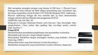 Hub merupakan perangkat jaringan yang bekerja di OSI layer 1, Physical Layer.
Sehingga dia hanya bekerja tak lebih sebagai penyambung atau concentrator saja,
dan hanya menguatkan sinyal di kabel UTP. HUB tdk Mengenal MAC Addressing /
Physical Addressing shingga tdk bisa memilah data yg harus ditransmisikan
shingga collision tdk bisa dihindari dari penggunaan HUB ini
ADSENSE Link Ads 200 x 90
fertigo-pro-2, Georgia, 'Bitstream Charter', serif; font-size: 12px; line-height: 18px;
margin-bottom: 1.5em; outline: 0px; padding: 0px; text-align: justify; vertical-
align: baseline;">
Fungsi HUB
Memfasilitasikan penambahan penghilangan atau penambahan workstation
Menambah jarak network ( fungsi sebagai repeater )
Menyediakan fleksibilitas dengan mensupport interface yang berbeda ( Ethernet,
Toket ring, FDDI )
Menawarkan featur yang fault tolerance ( Isolasi Kerusakan )
Memberikan menegement yang tersentralisasi ( koleksi informasi, diagnostic)
 