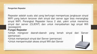 Pengertian Repeater
Repeater adalah suatu alat yang berfungsi memperluas jangkauan sinyal
WIFI yang belum tercover oleh sinyal dari server agar bisa menangkap
sinyal WIFI. Perangkat Repeater harus 2 alat, yakni untuk menerima
sinyal dari server (CLIENT) dan untuk menyebarkan lagi sinyal Wifi
(accespoint)
Fungsi Repeater
•Untuk mengover daerah-daerah yang lemah sinyal dari Server
(pemancar)
•Untuk memperjauh sinyal dari Server (pemancar)
•Untuk mempermudah akses sinyal Wifi dari Server
 