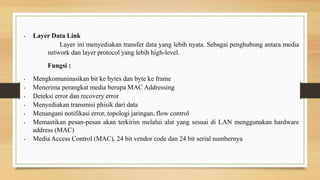 • Layer Data Link
Layer ini menyediakan transfer data yang lebih nyata. Sebagai penghubung antara media
network dan layer protocol yang lebih high-level.
Fungsi :
• Mengkomuninasikan bit ke bytes dan byte ke frame
• Menerima perangkat media berupa MAC Addressing
• Deteksi error dan recovery error
• Menyediakan transmisi phisik dari data
• Menangani notifikasi error, topologi jaringan, flow control
• Memastikan pesan-pesan akan terkirim melalui alat yang sesuai di LAN menggunakan hardware
address (MAC)
• Media Access Control (MAC), 24 bit vendor code dan 24 bit serial numbernya
 
