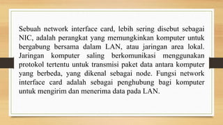 Sebuah network interface card, lebih sering disebut sebagai
NIC, adalah perangkat yang memungkinkan komputer untuk
bergabung bersama dalam LAN, atau jaringan area lokal.
Jaringan komputer saling berkomunikasi menggunakan
protokol tertentu untuk transmisi paket data antara komputer
yang berbeda, yang dikenal sebagai node. Fungsi network
interface card adalah sebagai penghubung bagi komputer
untuk mengirim dan menerima data pada LAN.
 