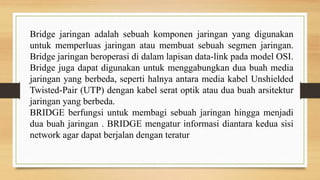 Bridge jaringan adalah sebuah komponen jaringan yang digunakan
untuk memperluas jaringan atau membuat sebuah segmen jaringan.
Bridge jaringan beroperasi di dalam lapisan data-link pada model OSI.
Bridge juga dapat digunakan untuk menggabungkan dua buah media
jaringan yang berbeda, seperti halnya antara media kabel Unshielded
Twisted-Pair (UTP) dengan kabel serat optik atau dua buah arsitektur
jaringan yang berbeda.
BRIDGE berfungsi untuk membagi sebuah jaringan hingga menjadi
dua buah jaringan . BRIDGE mengatur informasi diantara kedua sisi
network agar dapat berjalan dengan teratur
 