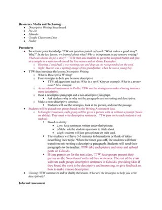 Resources, Media and Technology
 Descriptive Writing Smartboard
 Pic-Lit
 Edmodo
 Google Classroom Docs
 Padlet
Procedures
 To activate prior knowledge TTW ask question posted on board. “What makes a good story?
Why?” In the last lesson, we learned about what? Why is it important to use sensory writing?
What can idioms do for a story? ” TTW then ask students to go to the assigned Padlet and give
an example in a sentence of one of the five senses and an idiom. Examples:
o Hearing, I could tell it was raining cats and dogs as the rain pounded on the roof.
o Sight: Hector was a spitting image of his grandfather, when he was a young boy.
 TTW then introduce the lesson Descriptive Writing.
o What is Descriptive Writing?
o Four strategies to help you be more descriptive
 TTW ask questions such as: What is a verb? Give an example. What is a proper
noun? Give example.
o As an informal assessment in Padlet, TSW use the strategies to make a boring sentence
more descriptive.
o Read a descriptive paragraph and a non-descriptive paragraph.
 Ask students why or why not the paragraphs are interesting and descriptive.
o Make a more descriptive sentence.
 Students will use the strategies, look at the picture, and read the passage.
 Students will be placed into groups based on the Writing Assessment data.
o In Google Classroom, each group will be given a picture with or without a prompt (based
on ability). They must write descriptive sentences. TTW pass out to each student a task
such as:
 Based on ability:
 Low: have sentences written under their picture.
 Middle: ask the students questions to think about.
 High: students will just get a picture on their card.
 The students will have 3-5 minutes to brainstorm or think of ideas
describing their topic. When the timer goes off, the students will then
transition into writing a descriptive paragraph. Students will send their
paragraphs to the teacher. TTW take each picture and story and upload
posts on Edmodo.
 If time permits or for the next class, TTW have groups present their
picture on the Smartboard and read their sentences. The rest of the class
will rate each groups descriptive sentences in Edmodo, providing likes if
they found the work to be descriptive and interesting, or give feedback on
how to make it more descriptive.
 Closing: TTW summarize and/or clarify the lesson. What are the strategies to help you write
descriptively?
Informal Assessment
 