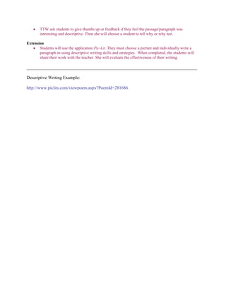  TTW ask students to give thumbs up or feedback if they feel the passage/paragraph was
interesting and descriptive. Then she will choose a student to tell why or why not.
Extension
 Students will use the application Pic-Lit. They must choose a picture and individually write a
paragraph in using descriptive writing skills and strategies. When completed, the students will
share their work with the teacher. She will evaluate the effectiveness of their writing.
_____________________________________________________________________________
Descriptive Writing Example:
http://www.piclits.com/viewpoem.aspx?PoemId=281686
 