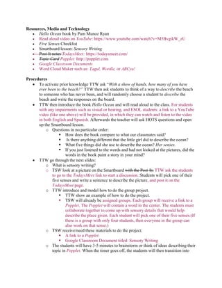 Resources, Media and Technology
 Hello Ocean book by Pam Munoz Ryan
 Read aloud video on YouTube: https://www.youtube.com/watch?v=M5BvgikW_zU
 Five Senses Checklist
 Smartboard lesson: Sensory Writing
 Post-It notes TodaysMeet: https://todaysmeet.com/
 Topic Card Popplet: http://popplet.com
 Google Classroom Documents
 Word Cloud Maker such as: Tagul, Wordle, or ABCya!
Procedures
 To activate prior knowledge TTW ask “With a show of hands, how many of you have
ever been to the beach?” TTW then ask students to think of a way to describe the beach
to someone who has never been, and will randomly choose a student to describe the
beach and write the responses on the board.
 TTW then introduce the book Hello Ocean and will read aloud to the class. For students
with any impairments such as visual or hearing, and ESOL students: a link to a YouTube
video (like one above) will be provided, in which they can watch and listen to the video
in both English and Spanish. Afterwards the teacher will ask HOTS questions and open
up the Smartboard lesson.
o Questions in no particular order:
 How does the book compare to what our classmates said?
 Is there anything different that the little girl did to describe the ocean?
 What five things did she use to describe the ocean? Her senses.
 If you just listened to the words and had not looked at the pictures, did the
words in the book paint a story in your mind?
 TTW go through the next slides:
o What is sensory writing?
o TSW look at a picture on the Smartboard with the Post-Its TTW ask the students
to go to the TodaysMeet link to start a discussion. Students will pick one of their
five senses and write a sentence to describe the picture, and post it on the
TodaysMeet page.
o TTW introduce and model how to do the group project.
 TTW show an example of how to do the project.
 TSW will already be assigned groups. Each group will receive a link to a
Popplet. The Popplet will contain a word in the center. The students must
collaborate together to come up with sensory details that would help
describe the place given. Each student will pick one of their five senses.(If
there is a group with only four students, then everyone in the group can
also work on that sense.)
o TSW receive/need these materials to do the project:
 A link to a Popplet
 Google Classroom Document titled: Sensory Writing
o The students will have 3-5 minutes to brainstorm or think of ideas describing their
topic in Popplet. When the timer goes off, the students will then transition into
 