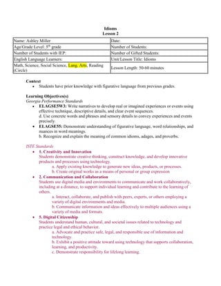 Idioms
Lesson 2
Context
 Students have prior knowledge with figurative language from previous grades.
Learning Objectives(s)
Georgia Performance Standards
 ELAGSE5W3: Write narratives to develop real or imagined experiences or events using
effective technique, descriptive details, and clear event sequences.
d. Use concrete words and phrases and sensory details to convey experiences and events
precisely.
 ELAGSE55: Demonstrate understanding of figurative language, word relationships, and
nuances in word meanings.
b. Recognize and explain the meaning of common idioms, adages, and proverbs.
ISTE Standards
 1. Creativity and Innovation
Students demonstrate creative thinking, construct knowledge, and develop innovative
products and processes using technology.
a. Apply existing knowledge to generate new ideas, products, or processes.
b. Create original works as a means of personal or group expression
 2. Communication and Collaboration
Students use digital media and environments to communicate and work collaboratively,
including at a distance, to support individual learning and contribute to the learning of
others.
a. Interact, collaborate, and publish with peers, experts, or others employing a
variety of digital environments and media.
b. Communicate information and ideas effectively to multiple audiences using a
variety of media and formats.
 5. Digital Citizenship
Students understand human, cultural, and societal issues related to technology and
practice legal and ethical behavior.
a. Advocate and practice safe, legal, and responsible use of information and
technology.
b. Exhibit a positive attitude toward using technology that supports collaboration,
learning, and productivity.
c. Demonstrate responsibility for lifelong learning.
Name: Ashley Miller Date:
Age/Grade Level: 5th
grade Number of Students:
Number of Students with IEP: Number of Gifted Students:
English Language Learners: Unit/Lesson Title: Idioms
Math, Science, Social Science, Lang. Arts, Reading
(Circle)
Lesson Length: 50-60 minutes
 