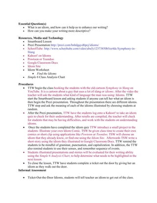 Essential Question(s)
 What is an idiom, and how can it help us to enhance our writing?
 How can you make your writing more descriptive?
Resources, Media and Technology
 Smartboard Lesson
 Prezi Presentation http://prezi.com/hnhdgqvd6pcj/idioms/
 SchoolTube: http://www.schooltube.com/video/aba5c12373850b5ee4dc/Symphony-in-
Slang
 Kahoot! on Idioms
 Powtoon or Toondoo
 Google Classroom Docs
 Idiom Site
 Idiom Worksheet
 Find the Idioms
 Simple 6 Class Analysis Chart
Procedures
 TTW begin the class hooking the students with the old cartoon Symphony in Slang on
YouTube. It is a cartoon about a guy that uses a lot of slang or idioms. After the video the
teacher will ask the students what kind of language the man was using: Idioms. TTW
start the Smartboard lesson and asking students if anyone can tell her what an idiom is
then begin the Prezi presentation. Throughout the presentation there are different idioms.
TTW stop and ask the meaning of each of the idioms illustrated by choosing students at
random.
 After the Prezi presentation, TTW have the students log onto a Kahoot! to take an idiom
quiz to check for their understanding. After results are compiled, the teacher will check
for students that may be having difficulties, and work with the students on understanding
idioms.
 Once the students have completed the idiom quiz TTW introduce a small project to the
students: Illustrate your own Idiom Comic. TSW be given class time to create their own
comics or short clip using applications like Powtoon or Toondoo. TSW will choose an
idiom that they already know, or find one using the Idiom Site. Afterwards TSW write a
short story using the idiom they illustrated in Google Classroom Docs. TTW remind the
students to be mindful of grammar, punctuation, and capitalization. In addition, the TTW
also remind students to use their senses, and remember sequence of events.
 Students illustrated presentations and stories will be evaluated for their writing ability
using the Simple 6 Analysis Chart, to help determine what needs to be highlighted in the
next lesson.
 To close the lesson, TTW have students complete a ticket out the door by giving her an
idiom as they walk out the door.
Informal Assessment
 Ticket-Out-the-Door Idioms, students will tell teacher an idiom to get out of the class.
 