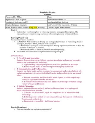 Descriptive Writing
Lesson3
Context
 Students have been learning how to write using figurative language and descriptions. The
previous lessons were about using your senses when writing (sensory writing) and idioms.
Learning Objectives(s)
Georgia Performance Standards
 ELACC5W3: Write narratives to develop real or imagined experiences or events using effective
techniques, descriptive details, and clear event sequences.
b. Use narrative techniques such as description to develop experiences and events or show the
responses of characters to situations.
d. Use sensory details to convey experiences and events precisely.
 The students will create more descriptive sentences using strategies.
ISTE Standards
 1. Creativity and Innovation
Students demonstrate creative thinking, construct knowledge, and develop innovative
products and processes using technology.
a. Apply existing knowledge to generate new ideas, products, or processes.
b. Create original works as a means of personal or group expression
 2. Communication and Collaboration
Students use digital media and environments to communicate and work collaboratively,
including at a distance, to support individual learning and contribute to the learning of
others.
a. Interact, collaborate, and publish with peers, experts, or others employing a
variety of digital environments and media.
b. Communicate information and ideas effectively to multiple audiences using a
variety of media and formats.
 5. Digital Citizenship
Students understand human, cultural, and societal issues related to technology and
practice legal and ethical behavior.
a. Advocate and practice safe, legal, and responsible use of information and
technology.
b. Exhibit a positive attitude toward using technology that supports collaboration,
learning, and productivity.
c. Demonstrate responsibility for lifelong learning.
Essential Question(s)
 How can you make your writing more descriptive?
Name: Ashley Miller Date:
Age/Grade Level: 5th
grade Number of Students: 22
Number of Students with IEP: Number of Gifted Students:
English Language Learners: Unit/Lesson Title: Descriptive Writing
Math, Science, Social Science, Lang. Arts, Reading Lesson Length: 50-60 minutes
 