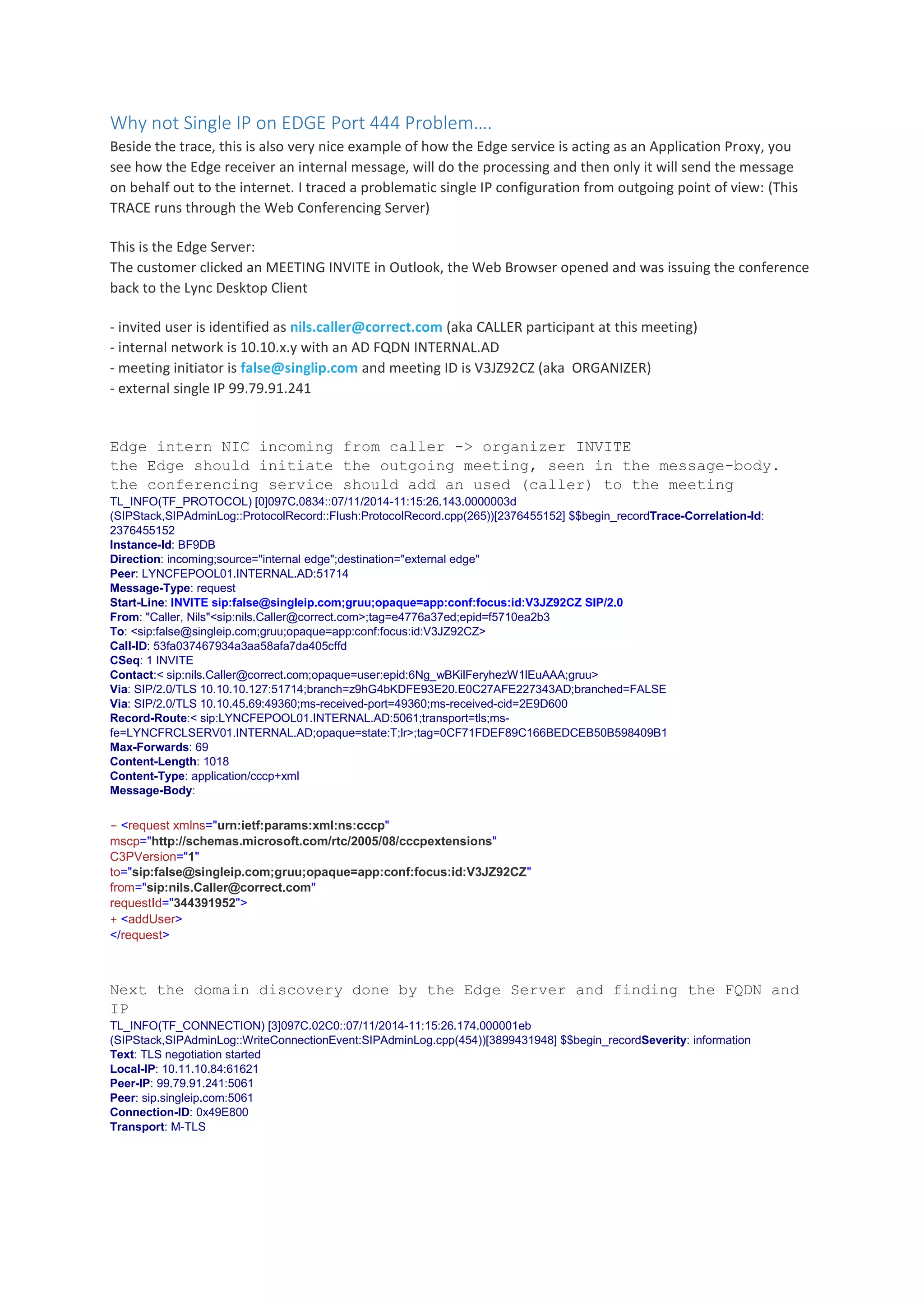 Why not Single IP on EDGE Port 444 Problem….
Beside the trace, this is also very nice example of how the Edge service is acting as an Application Proxy, you
see how the Edge receiver an internal message, will do the processing and then only it will send the message
on behalf out to the internet. I traced a problematic single IP configuration from outgoing point of view: (This
TRACE runs through the Web Conferencing Server)
This is the Edge Server:
The customer clicked an MEETING INVITE in Outlook, the Web Browser opened and was issuing the conference
back to the Lync Desktop Client
- invited user is identified as nils.caller@correct.com (aka CALLER participant at this meeting)
- internal network is 10.10.x.y with an AD FQDN INTERNAL.AD
- meeting initiator is false@singlip.com and meeting ID is V3JZ92CZ (aka ORGANIZER)
- external single IP 99.79.91.241
Edge intern NIC incoming from caller -> organizer INVITE
the Edge should initiate the outgoing meeting, seen in the message-body.
the conferencing service should add an used (caller) to the meeting
TL_INFO(TF_PROTOCOL) [0]097C.0834::07/11/2014-11:15:26.143.0000003d
(SIPStack,SIPAdminLog::ProtocolRecord::Flush:ProtocolRecord.cpp(265))[2376455152] $$begin_recordTrace-Correlation-Id:
2376455152
Instance-Id: BF9DB
Direction: incoming;source="internal edge";destination="external edge"
Peer: LYNCFEPOOL01.INTERNAL.AD:51714
Message-Type: request
Start-Line: INVITE sip:false@singleip.com;gruu;opaque=app:conf:focus:id:V3JZ92CZ SIP/2.0
From: "Caller, Nils"<sip:nils.Caller@correct.com>;tag=e4776a37ed;epid=f5710ea2b3
To: <sip:false@singleip.com;gruu;opaque=app:conf:focus:id:V3JZ92CZ>
Call-ID: 53fa037467934a3aa58afa7da405cffd
CSeq: 1 INVITE
Contact:< sip:nils.Caller@correct.com;opaque=user:epid:6Ng_wBKilFeryhezW1lEuAAA;gruu>
Via: SIP/2.0/TLS 10.10.10.127:51714;branch=z9hG4bKDFE93E20.E0C27AFE227343AD;branched=FALSE
Via: SIP/2.0/TLS 10.10.45.69:49360;ms-received-port=49360;ms-received-cid=2E9D600
Record-Route:< sip:LYNCFEPOOL01.INTERNAL.AD:5061;transport=tls;ms-
fe=LYNCFRCLSERV01.INTERNAL.AD;opaque=state:T;lr>;tag=0CF71FDEF89C166BEDCEB50B598409B1
Max-Forwards: 69
Content-Length: 1018
Content-Type: application/cccp+xml
Message-Body:
- <request xmlns="urn:ietf:params:xml:ns:cccp"
mscp="http://schemas.microsoft.com/rtc/2005/08/cccpextensions"
C3PVersion="1"
to="sip:false@singleip.com;gruu;opaque=app:conf:focus:id:V3JZ92CZ"
from="sip:nils.Caller@correct.com"
requestId="344391952">
+ <addUser>
</request>
Next the domain discovery done by the Edge Server and finding the FQDN and
IP
TL_INFO(TF_CONNECTION) [3]097C.02C0::07/11/2014-11:15:26.174.000001eb
(SIPStack,SIPAdminLog::WriteConnectionEvent:SIPAdminLog.cpp(454))[3899431948] $$begin_recordSeverity: information
Text: TLS negotiation started
Local-IP: 10.11.10.84:61621
Peer-IP: 99.79.91.241:5061
Peer: sip.singleip.com:5061
Connection-ID: 0x49E800
Transport: M-TLS
 