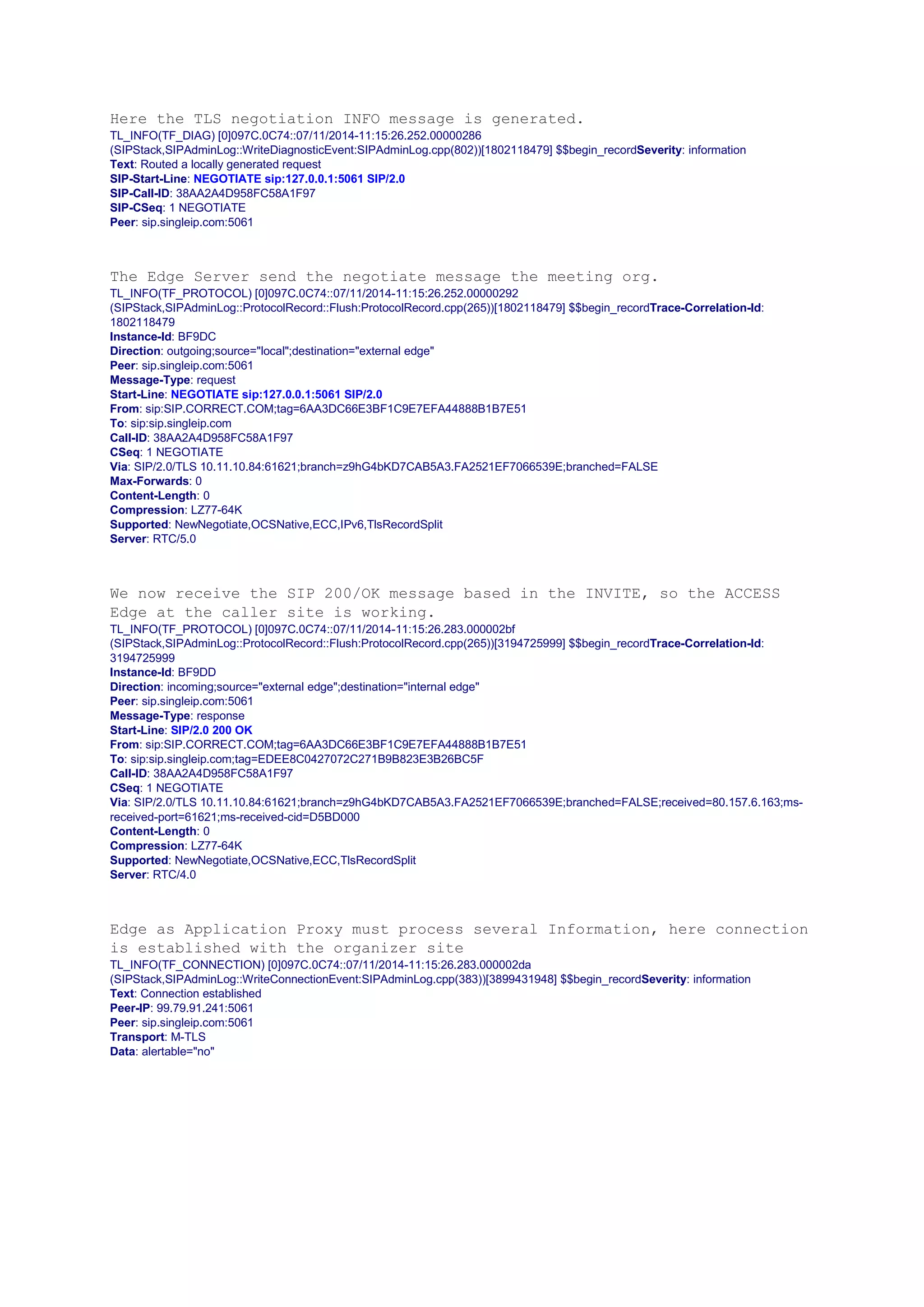 Here the TLS negotiation INFO message is generated.
TL_INFO(TF_DIAG) [0]097C.0C74::07/11/2014-11:15:26.252.00000286
(SIPStack,SIPAdminLog::WriteDiagnosticEvent:SIPAdminLog.cpp(802))[1802118479] $$begin_recordSeverity: information
Text: Routed a locally generated request
SIP-Start-Line: NEGOTIATE sip:127.0.0.1:5061 SIP/2.0
SIP-Call-ID: 38AA2A4D958FC58A1F97
SIP-CSeq: 1 NEGOTIATE
Peer: sip.singleip.com:5061
The Edge Server send the negotiate message the meeting org.
TL_INFO(TF_PROTOCOL) [0]097C.0C74::07/11/2014-11:15:26.252.00000292
(SIPStack,SIPAdminLog::ProtocolRecord::Flush:ProtocolRecord.cpp(265))[1802118479] $$begin_recordTrace-Correlation-Id:
1802118479
Instance-Id: BF9DC
Direction: outgoing;source="local";destination="external edge"
Peer: sip.singleip.com:5061
Message-Type: request
Start-Line: NEGOTIATE sip:127.0.0.1:5061 SIP/2.0
From: sip:SIP.CORRECT.COM;tag=6AA3DC66E3BF1C9E7EFA44888B1B7E51
To: sip:sip.singleip.com
Call-ID: 38AA2A4D958FC58A1F97
CSeq: 1 NEGOTIATE
Via: SIP/2.0/TLS 10.11.10.84:61621;branch=z9hG4bKD7CAB5A3.FA2521EF7066539E;branched=FALSE
Max-Forwards: 0
Content-Length: 0
Compression: LZ77-64K
Supported: NewNegotiate,OCSNative,ECC,IPv6,TlsRecordSplit
Server: RTC/5.0
We now receive the SIP 200/OK message based in the INVITE, so the ACCESS
Edge at the caller site is working.
TL_INFO(TF_PROTOCOL) [0]097C.0C74::07/11/2014-11:15:26.283.000002bf
(SIPStack,SIPAdminLog::ProtocolRecord::Flush:ProtocolRecord.cpp(265))[3194725999] $$begin_recordTrace-Correlation-Id:
3194725999
Instance-Id: BF9DD
Direction: incoming;source="external edge";destination="internal edge"
Peer: sip.singleip.com:5061
Message-Type: response
Start-Line: SIP/2.0 200 OK
From: sip:SIP.CORRECT.COM;tag=6AA3DC66E3BF1C9E7EFA44888B1B7E51
To: sip:sip.singleip.com;tag=EDEE8C0427072C271B9B823E3B26BC5F
Call-ID: 38AA2A4D958FC58A1F97
CSeq: 1 NEGOTIATE
Via: SIP/2.0/TLS 10.11.10.84:61621;branch=z9hG4bKD7CAB5A3.FA2521EF7066539E;branched=FALSE;received=80.157.6.163;ms-
received-port=61621;ms-received-cid=D5BD000
Content-Length: 0
Compression: LZ77-64K
Supported: NewNegotiate,OCSNative,ECC,TlsRecordSplit
Server: RTC/4.0
Edge as Application Proxy must process several Information, here connection
is established with the organizer site
TL_INFO(TF_CONNECTION) [0]097C.0C74::07/11/2014-11:15:26.283.000002da
(SIPStack,SIPAdminLog::WriteConnectionEvent:SIPAdminLog.cpp(383))[3899431948] $$begin_recordSeverity: information
Text: Connection established
Peer-IP: 99.79.91.241:5061
Peer: sip.singleip.com:5061
Transport: M-TLS
Data: alertable="no"
 