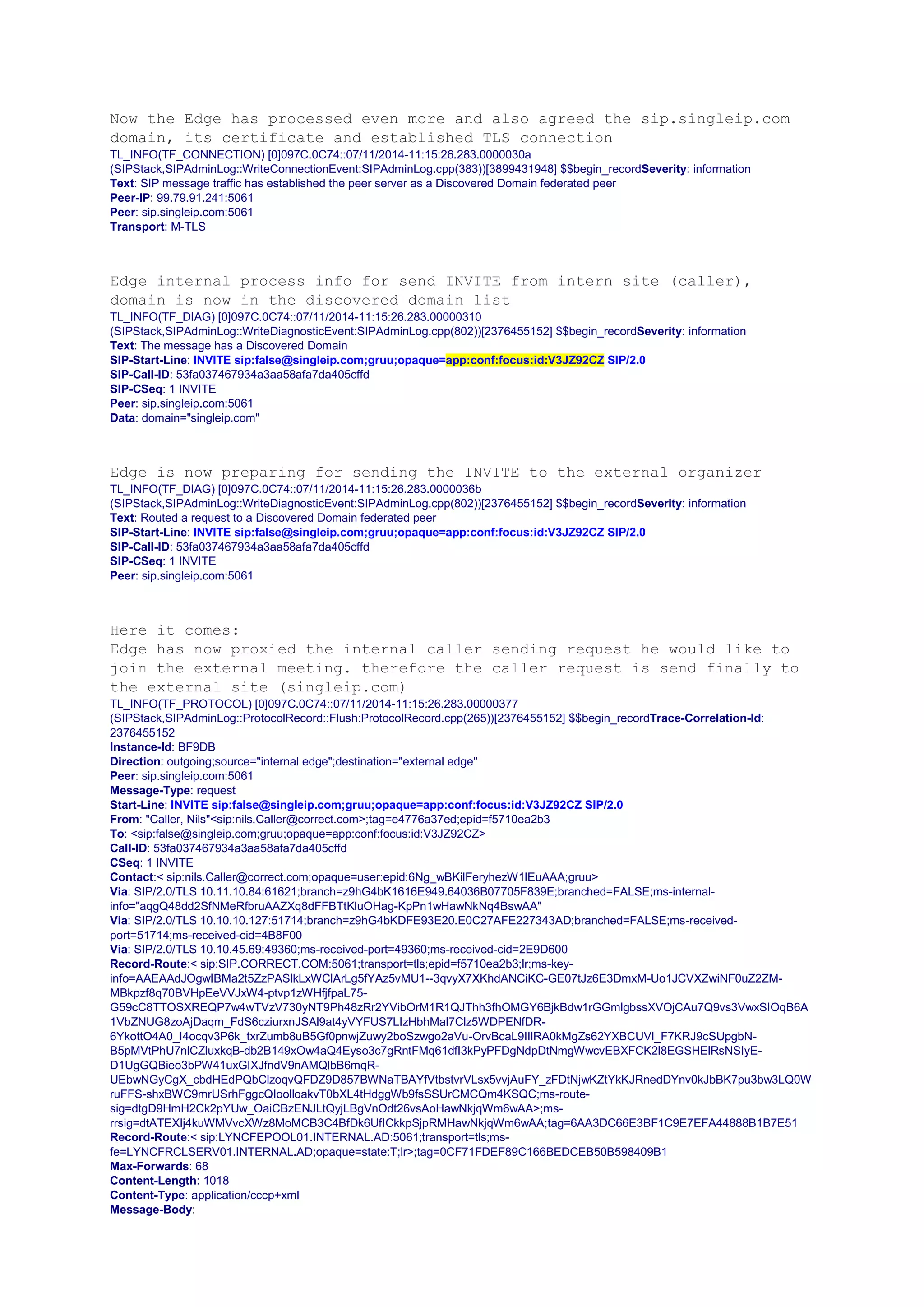 Now the Edge has processed even more and also agreed the sip.singleip.com
domain, its certificate and established TLS connection
TL_INFO(TF_CONNECTION) [0]097C.0C74::07/11/2014-11:15:26.283.0000030a
(SIPStack,SIPAdminLog::WriteConnectionEvent:SIPAdminLog.cpp(383))[3899431948] $$begin_recordSeverity: information
Text: SIP message traffic has established the peer server as a Discovered Domain federated peer
Peer-IP: 99.79.91.241:5061
Peer: sip.singleip.com:5061
Transport: M-TLS
Edge internal process info for send INVITE from intern site (caller),
domain is now in the discovered domain list
TL_INFO(TF_DIAG) [0]097C.0C74::07/11/2014-11:15:26.283.00000310
(SIPStack,SIPAdminLog::WriteDiagnosticEvent:SIPAdminLog.cpp(802))[2376455152] $$begin_recordSeverity: information
Text: The message has a Discovered Domain
SIP-Start-Line: INVITE sip:false@singleip.com;gruu;opaque=app:conf:focus:id:V3JZ92CZ SIP/2.0
SIP-Call-ID: 53fa037467934a3aa58afa7da405cffd
SIP-CSeq: 1 INVITE
Peer: sip.singleip.com:5061
Data: domain="singleip.com"
Edge is now preparing for sending the INVITE to the external organizer
TL_INFO(TF_DIAG) [0]097C.0C74::07/11/2014-11:15:26.283.0000036b
(SIPStack,SIPAdminLog::WriteDiagnosticEvent:SIPAdminLog.cpp(802))[2376455152] $$begin_recordSeverity: information
Text: Routed a request to a Discovered Domain federated peer
SIP-Start-Line: INVITE sip:false@singleip.com;gruu;opaque=app:conf:focus:id:V3JZ92CZ SIP/2.0
SIP-Call-ID: 53fa037467934a3aa58afa7da405cffd
SIP-CSeq: 1 INVITE
Peer: sip.singleip.com:5061
Here it comes:
Edge has now proxied the internal caller sending request he would like to
join the external meeting. therefore the caller request is send finally to
the external site (singleip.com)
TL_INFO(TF_PROTOCOL) [0]097C.0C74::07/11/2014-11:15:26.283.00000377
(SIPStack,SIPAdminLog::ProtocolRecord::Flush:ProtocolRecord.cpp(265))[2376455152] $$begin_recordTrace-Correlation-Id:
2376455152
Instance-Id: BF9DB
Direction: outgoing;source="internal edge";destination="external edge"
Peer: sip.singleip.com:5061
Message-Type: request
Start-Line: INVITE sip:false@singleip.com;gruu;opaque=app:conf:focus:id:V3JZ92CZ SIP/2.0
From: "Caller, Nils"<sip:nils.Caller@correct.com>;tag=e4776a37ed;epid=f5710ea2b3
To: <sip:false@singleip.com;gruu;opaque=app:conf:focus:id:V3JZ92CZ>
Call-ID: 53fa037467934a3aa58afa7da405cffd
CSeq: 1 INVITE
Contact:< sip:nils.Caller@correct.com;opaque=user:epid:6Ng_wBKilFeryhezW1lEuAAA;gruu>
Via: SIP/2.0/TLS 10.11.10.84:61621;branch=z9hG4bK1616E949.64036B07705F839E;branched=FALSE;ms-internal-
info="aqgQ48dd2SfNMeRfbruAAZXq8dFFBTtKluOHag-KpPn1wHawNkNq4BswAA"
Via: SIP/2.0/TLS 10.10.10.127:51714;branch=z9hG4bKDFE93E20.E0C27AFE227343AD;branched=FALSE;ms-received-
port=51714;ms-received-cid=4B8F00
Via: SIP/2.0/TLS 10.10.45.69:49360;ms-received-port=49360;ms-received-cid=2E9D600
Record-Route:< sip:SIP.CORRECT.COM:5061;transport=tls;epid=f5710ea2b3;lr;ms-key-
info=AAEAAdJOgwIBMa2t5ZzPASlkLxWClArLg5fYAz5vMU1--3qvyX7XKhdANCiKC-GE07tJz6E3DmxM-Uo1JCVXZwiNF0uZ2ZM-
MBkpzf8q70BVHpEeVVJxW4-ptvp1zWHfjfpaL75-
G59cC8TTOSXREQP7w4wTVzV730yNT9Ph48zRr2YVibOrM1R1QJThh3fhOMGY6BjkBdw1rGGmlgbssXVOjCAu7Q9vs3VwxSIOqB6A
1VbZNUG8zoAjDaqm_FdS6cziurxnJSAl9at4yVYFUS7LIzHbhMal7Clz5WDPENfDR-
6YkottO4A0_I4ocqv3P6k_txrZumb8uB5Gf0pnwjZuwy2boSzwgo2aVu-OrvBcaL9IIlRA0kMgZs62YXBCUVl_F7KRJ9cSUpgbN-
B5pMVtPhU7nlCZluxkqB-db2B149xOw4aQ4Eyso3c7gRntFMq61dfI3kPyPFDgNdpDtNmgWwcvEBXFCK2l8EGSHElRsNSIyE-
D1UgGQBieo3bPW41uxGIXJfndV9nAMQlbB6mqR-
UEbwNGyCgX_cbdHEdPQbClzoqvQFDZ9D857BWNaTBAYfVtbstvrVLsx5vvjAuFY_zFDtNjwKZtYkKJRnedDYnv0kJbBK7pu3bw3LQ0W
ruFFS-shxBWC9mrUSrhFggcQIoolloakvT0bXL4tHdggWb9fsSSUrCMCQm4KSQC;ms-route-
sig=dtgD9HmH2Ck2pYUw_OaiCBzENJLtQyjLBgVnOdt26vsAoHawNkjqWm6wAA>;ms-
rrsig=dtATEXIj4kuWMVvcXWz8MoMCB3C4BfDk6UfICkkpSjpRMHawNkjqWm6wAA;tag=6AA3DC66E3BF1C9E7EFA44888B1B7E51
Record-Route:< sip:LYNCFEPOOL01.INTERNAL.AD:5061;transport=tls;ms-
fe=LYNCFRCLSERV01.INTERNAL.AD;opaque=state:T;lr>;tag=0CF71FDEF89C166BEDCEB50B598409B1
Max-Forwards: 68
Content-Length: 1018
Content-Type: application/cccp+xml
Message-Body:
 