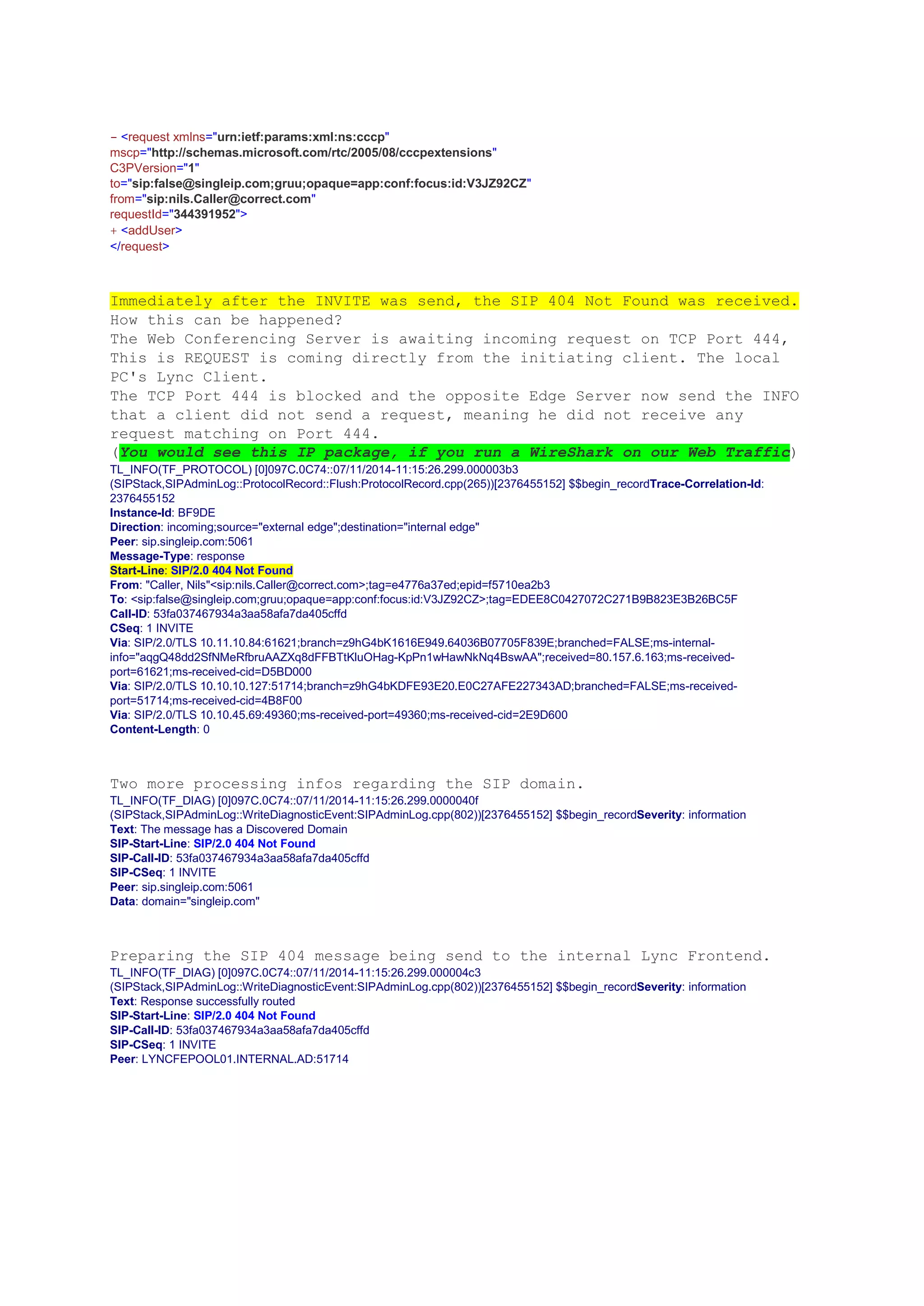 - <request xmlns="urn:ietf:params:xml:ns:cccp"
mscp="http://schemas.microsoft.com/rtc/2005/08/cccpextensions"
C3PVersion="1"
to="sip:false@singleip.com;gruu;opaque=app:conf:focus:id:V3JZ92CZ"
from="sip:nils.Caller@correct.com"
requestId="344391952">
+ <addUser>
</request>
Immediately after the INVITE was send, the SIP 404 Not Found was received.
How this can be happened?
The Web Conferencing Server is awaiting incoming request on TCP Port 444,
This is REQUEST is coming directly from the initiating client. The local
PC's Lync Client.
The TCP Port 444 is blocked and the opposite Edge Server now send the INFO
that a client did not send a request, meaning he did not receive any
request matching on Port 444.
(You would see this IP package, if you run a WireShark on our Web Traffic)
TL_INFO(TF_PROTOCOL) [0]097C.0C74::07/11/2014-11:15:26.299.000003b3
(SIPStack,SIPAdminLog::ProtocolRecord::Flush:ProtocolRecord.cpp(265))[2376455152] $$begin_recordTrace-Correlation-Id:
2376455152
Instance-Id: BF9DE
Direction: incoming;source="external edge";destination="internal edge"
Peer: sip.singleip.com:5061
Message-Type: response
Start-Line: SIP/2.0 404 Not Found
From: "Caller, Nils"<sip:nils.Caller@correct.com>;tag=e4776a37ed;epid=f5710ea2b3
To: <sip:false@singleip.com;gruu;opaque=app:conf:focus:id:V3JZ92CZ>;tag=EDEE8C0427072C271B9B823E3B26BC5F
Call-ID: 53fa037467934a3aa58afa7da405cffd
CSeq: 1 INVITE
Via: SIP/2.0/TLS 10.11.10.84:61621;branch=z9hG4bK1616E949.64036B07705F839E;branched=FALSE;ms-internal-
info="aqgQ48dd2SfNMeRfbruAAZXq8dFFBTtKluOHag-KpPn1wHawNkNq4BswAA";received=80.157.6.163;ms-received-
port=61621;ms-received-cid=D5BD000
Via: SIP/2.0/TLS 10.10.10.127:51714;branch=z9hG4bKDFE93E20.E0C27AFE227343AD;branched=FALSE;ms-received-
port=51714;ms-received-cid=4B8F00
Via: SIP/2.0/TLS 10.10.45.69:49360;ms-received-port=49360;ms-received-cid=2E9D600
Content-Length: 0
Two more processing infos regarding the SIP domain.
TL_INFO(TF_DIAG) [0]097C.0C74::07/11/2014-11:15:26.299.0000040f
(SIPStack,SIPAdminLog::WriteDiagnosticEvent:SIPAdminLog.cpp(802))[2376455152] $$begin_recordSeverity: information
Text: The message has a Discovered Domain
SIP-Start-Line: SIP/2.0 404 Not Found
SIP-Call-ID: 53fa037467934a3aa58afa7da405cffd
SIP-CSeq: 1 INVITE
Peer: sip.singleip.com:5061
Data: domain="singleip.com"
Preparing the SIP 404 message being send to the internal Lync Frontend.
TL_INFO(TF_DIAG) [0]097C.0C74::07/11/2014-11:15:26.299.000004c3
(SIPStack,SIPAdminLog::WriteDiagnosticEvent:SIPAdminLog.cpp(802))[2376455152] $$begin_recordSeverity: information
Text: Response successfully routed
SIP-Start-Line: SIP/2.0 404 Not Found
SIP-Call-ID: 53fa037467934a3aa58afa7da405cffd
SIP-CSeq: 1 INVITE
Peer: LYNCFEPOOL01.INTERNAL.AD:51714
 