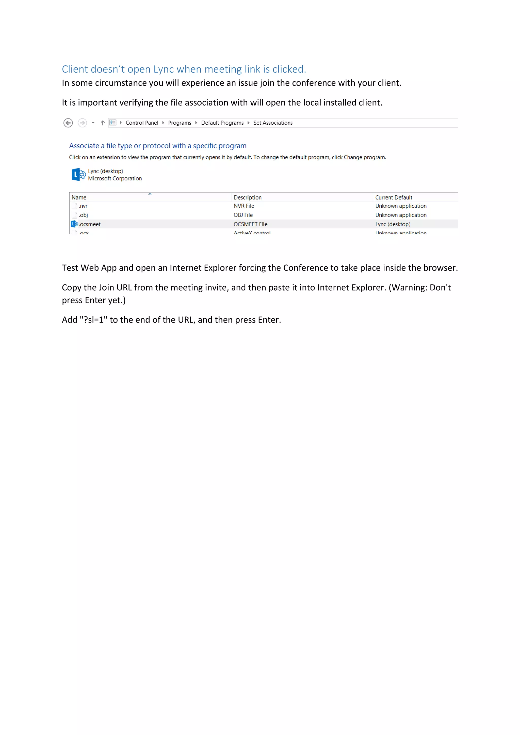 Client doesn’t open Lync when meeting link is clicked.
In some circumstance you will experience an issue join the conference with your client.
It is important verifying the file association with will open the local installed client.
Test Web App and open an Internet Explorer forcing the Conference to take place inside the browser.
Copy the Join URL from the meeting invite, and then paste it into Internet Explorer. (Warning: Don't
press Enter yet.)
Add "?sl=1" to the end of the URL, and then press Enter.
 