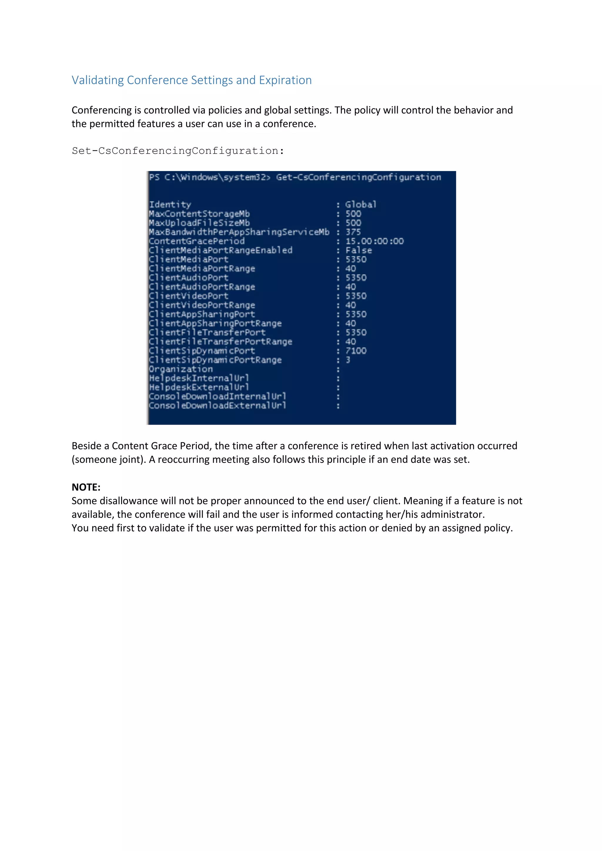 Validating Conference Settings and Expiration
Conferencing is controlled via policies and global settings. The policy will control the behavior and
the permitted features a user can use in a conference.
Set-CsConferencingConfiguration:
Beside a Content Grace Period, the time after a conference is retired when last activation occurred
(someone joint). A reoccurring meeting also follows this principle if an end date was set.
NOTE:
Some disallowance will not be proper announced to the end user/ client. Meaning if a feature is not
available, the conference will fail and the user is informed contacting her/his administrator.
You need first to validate if the user was permitted for this action or denied by an assigned policy.
 