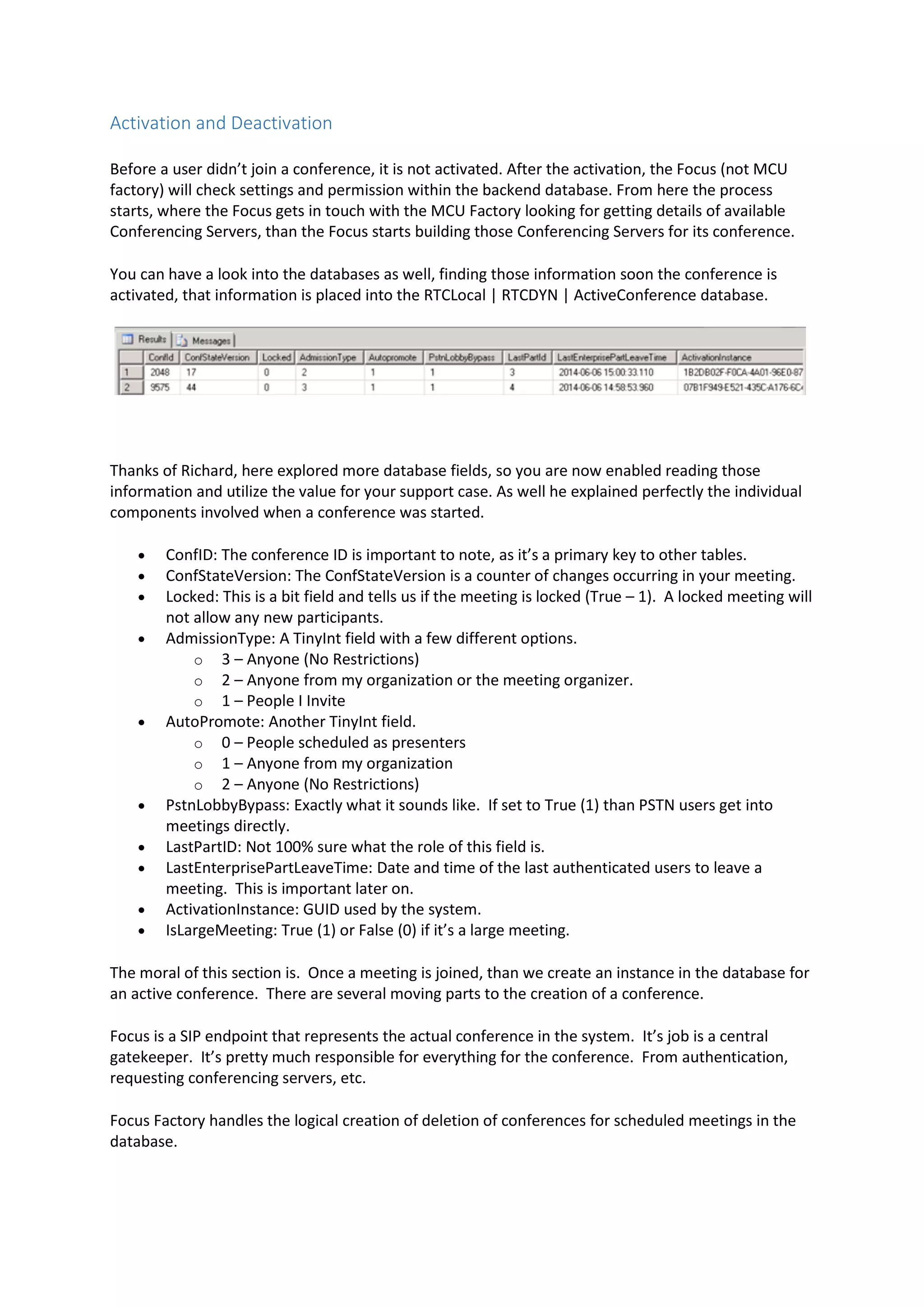Activation and Deactivation
Before a user didn’t join a conference, it is not activated. After the activation, the Focus (not MCU
factory) will check settings and permission within the backend database. From here the process
starts, where the Focus gets in touch with the MCU Factory looking for getting details of available
Conferencing Servers, than the Focus starts building those Conferencing Servers for its conference.
You can have a look into the databases as well, finding those information soon the conference is
activated, that information is placed into the RTCLocal | RTCDYN | ActiveConference database.
Thanks of Richard, here explored more database fields, so you are now enabled reading those
information and utilize the value for your support case. As well he explained perfectly the individual
components involved when a conference was started.
 ConfID: The conference ID is important to note, as it’s a primary key to other tables.
 ConfStateVersion: The ConfStateVersion is a counter of changes occurring in your meeting.
 Locked: This is a bit field and tells us if the meeting is locked (True – 1). A locked meeting will
not allow any new participants.
 AdmissionType: A TinyInt field with a few different options.
o 3 – Anyone (No Restrictions)
o 2 – Anyone from my organization or the meeting organizer.
o 1 – People I Invite
 AutoPromote: Another TinyInt field.
o 0 – People scheduled as presenters
o 1 – Anyone from my organization
o 2 – Anyone (No Restrictions)
 PstnLobbyBypass: Exactly what it sounds like. If set to True (1) than PSTN users get into
meetings directly.
 LastPartID: Not 100% sure what the role of this field is.
 LastEnterprisePartLeaveTime: Date and time of the last authenticated users to leave a
meeting. This is important later on.
 ActivationInstance: GUID used by the system.
 IsLargeMeeting: True (1) or False (0) if it’s a large meeting.
The moral of this section is. Once a meeting is joined, than we create an instance in the database for
an active conference. There are several moving parts to the creation of a conference.
Focus is a SIP endpoint that represents the actual conference in the system. It’s job is a central
gatekeeper. It’s pretty much responsible for everything for the conference. From authentication,
requesting conferencing servers, etc.
Focus Factory handles the logical creation of deletion of conferences for scheduled meetings in the
database.
 