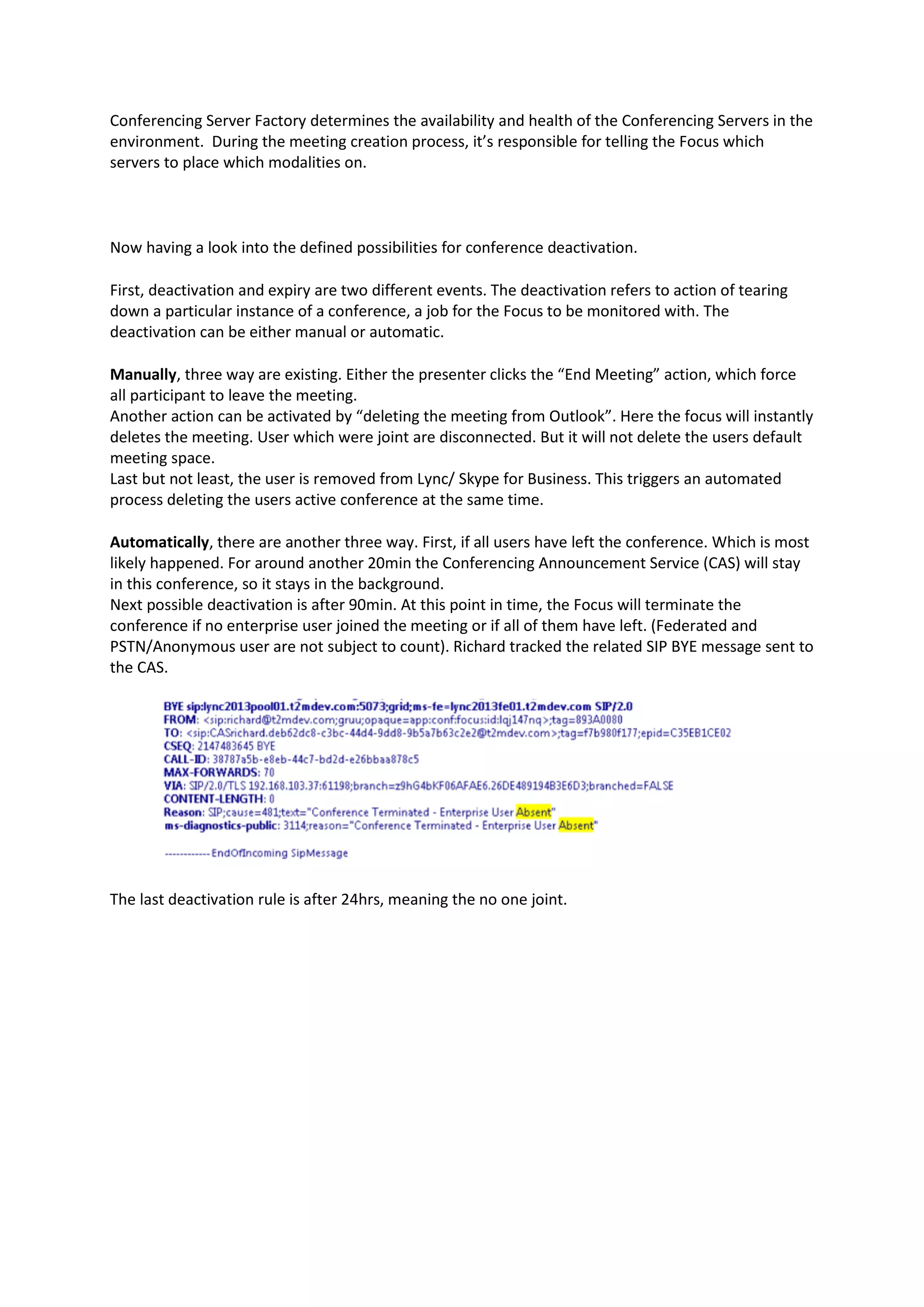 Conferencing Server Factory determines the availability and health of the Conferencing Servers in the
environment. During the meeting creation process, it’s responsible for telling the Focus which
servers to place which modalities on.
Now having a look into the defined possibilities for conference deactivation.
First, deactivation and expiry are two different events. The deactivation refers to action of tearing
down a particular instance of a conference, a job for the Focus to be monitored with. The
deactivation can be either manual or automatic.
Manually, three way are existing. Either the presenter clicks the “End Meeting” action, which force
all participant to leave the meeting.
Another action can be activated by “deleting the meeting from Outlook”. Here the focus will instantly
deletes the meeting. User which were joint are disconnected. But it will not delete the users default
meeting space.
Last but not least, the user is removed from Lync/ Skype for Business. This triggers an automated
process deleting the users active conference at the same time.
Automatically, there are another three way. First, if all users have left the conference. Which is most
likely happened. For around another 20min the Conferencing Announcement Service (CAS) will stay
in this conference, so it stays in the background.
Next possible deactivation is after 90min. At this point in time, the Focus will terminate the
conference if no enterprise user joined the meeting or if all of them have left. (Federated and
PSTN/Anonymous user are not subject to count). Richard tracked the related SIP BYE message sent to
the CAS.
The last deactivation rule is after 24hrs, meaning the no one joint.
 