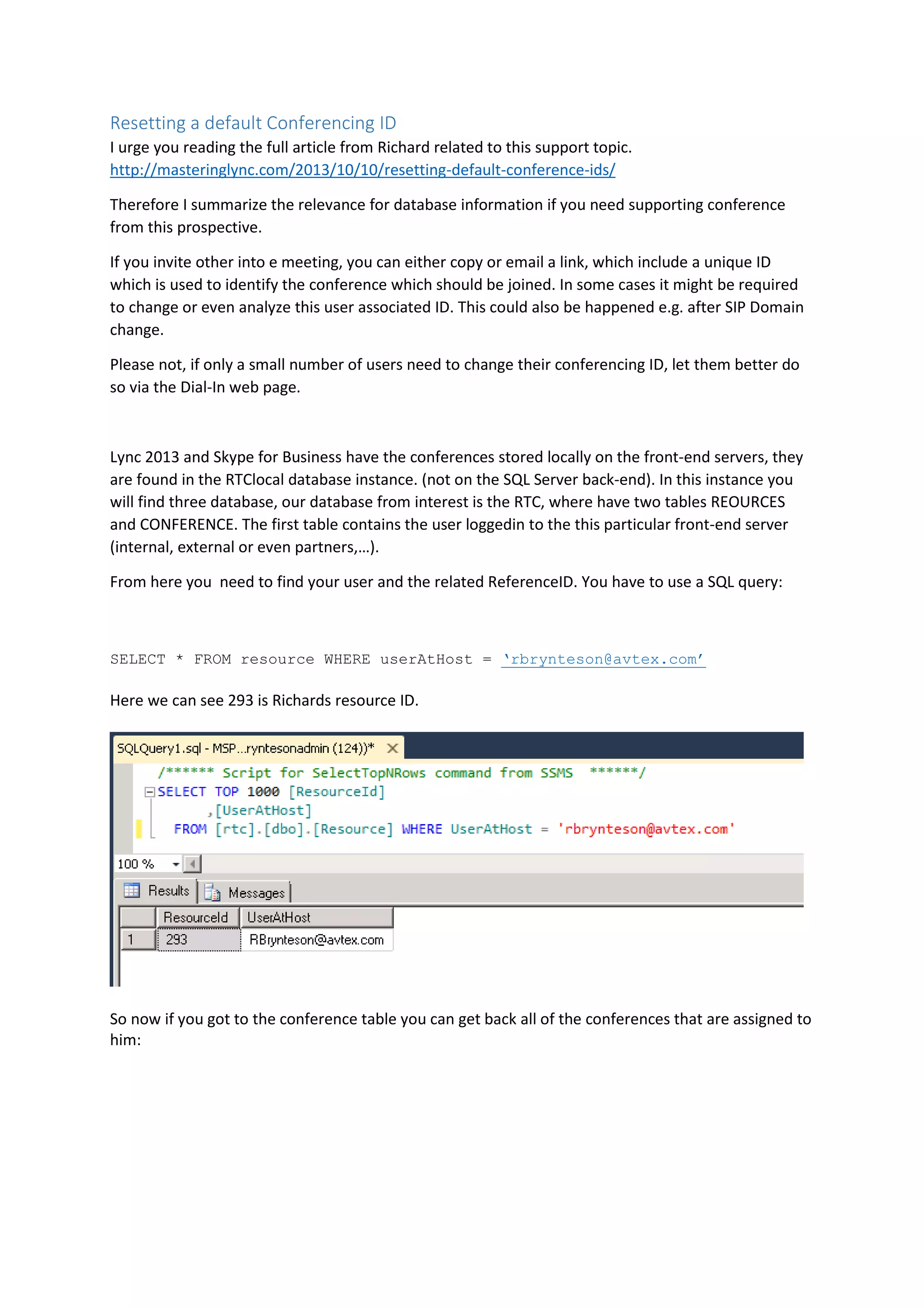 Resetting a default Conferencing ID
I urge you reading the full article from Richard related to this support topic.
http://masteringlync.com/2013/10/10/resetting-default-conference-ids/
Therefore I summarize the relevance for database information if you need supporting conference
from this prospective.
If you invite other into e meeting, you can either copy or email a link, which include a unique ID
which is used to identify the conference which should be joined. In some cases it might be required
to change or even analyze this user associated ID. This could also be happened e.g. after SIP Domain
change.
Please not, if only a small number of users need to change their conferencing ID, let them better do
so via the Dial-In web page.
Lync 2013 and Skype for Business have the conferences stored locally on the front-end servers, they
are found in the RTClocal database instance. (not on the SQL Server back-end). In this instance you
will find three database, our database from interest is the RTC, where have two tables REOURCES
and CONFERENCE. The first table contains the user loggedin to the this particular front-end server
(internal, external or even partners,…).
From here you need to find your user and the related ReferenceID. You have to use a SQL query:
SELECT * FROM resource WHERE userAtHost = ‘rbrynteson@avtex.com’
Here we can see 293 is Richards resource ID.
So now if you got to the conference table you can get back all of the conferences that are assigned to
him:
 
