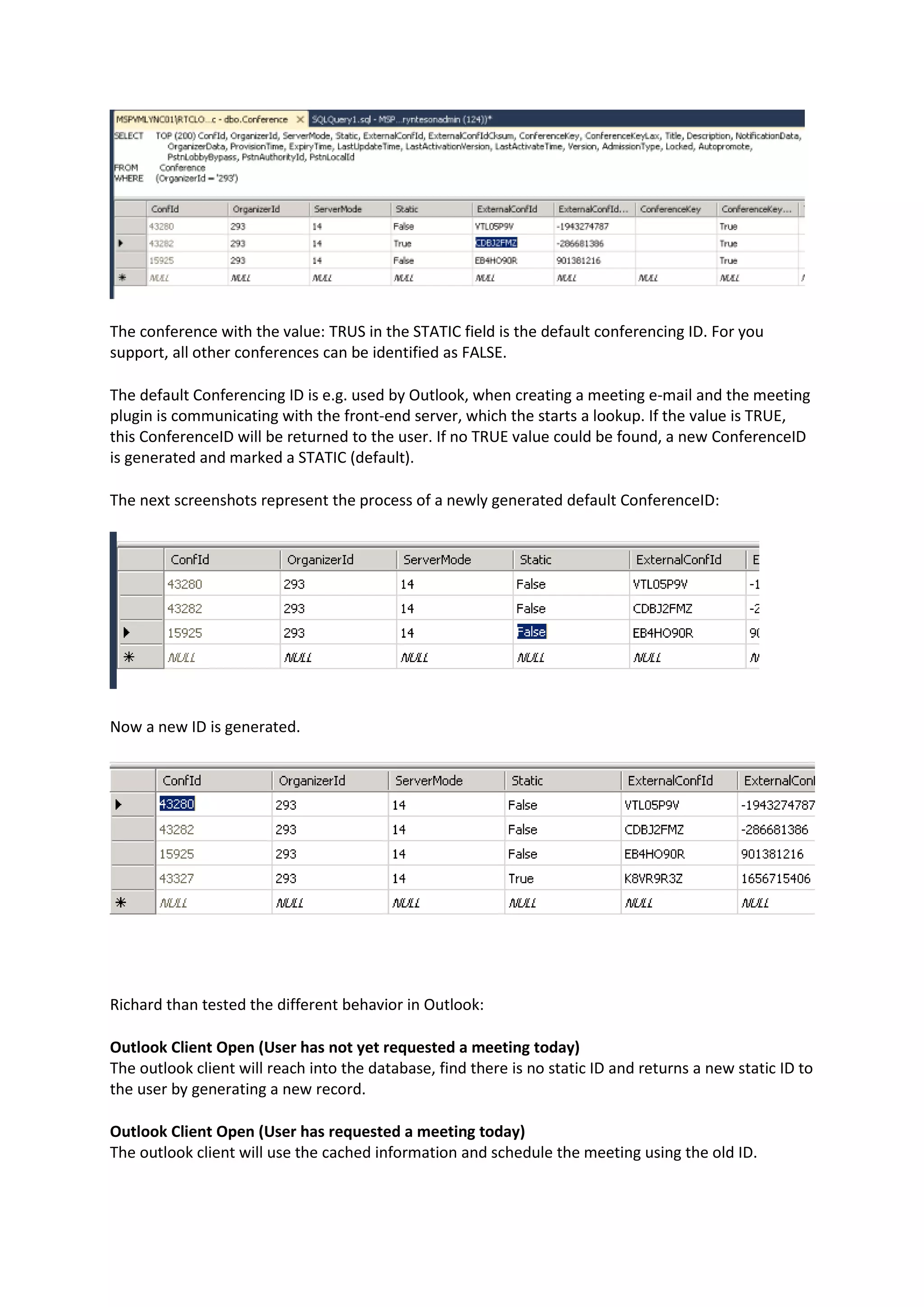 The conference with the value: TRUS in the STATIC field is the default conferencing ID. For you
support, all other conferences can be identified as FALSE.
The default Conferencing ID is e.g. used by Outlook, when creating a meeting e-mail and the meeting
plugin is communicating with the front-end server, which the starts a lookup. If the value is TRUE,
this ConferenceID will be returned to the user. If no TRUE value could be found, a new ConferenceID
is generated and marked a STATIC (default).
The next screenshots represent the process of a newly generated default ConferenceID:
Now a new ID is generated.
Richard than tested the different behavior in Outlook:
Outlook Client Open (User has not yet requested a meeting today)
The outlook client will reach into the database, find there is no static ID and returns a new static ID to
the user by generating a new record.
Outlook Client Open (User has requested a meeting today)
The outlook client will use the cached information and schedule the meeting using the old ID.
 