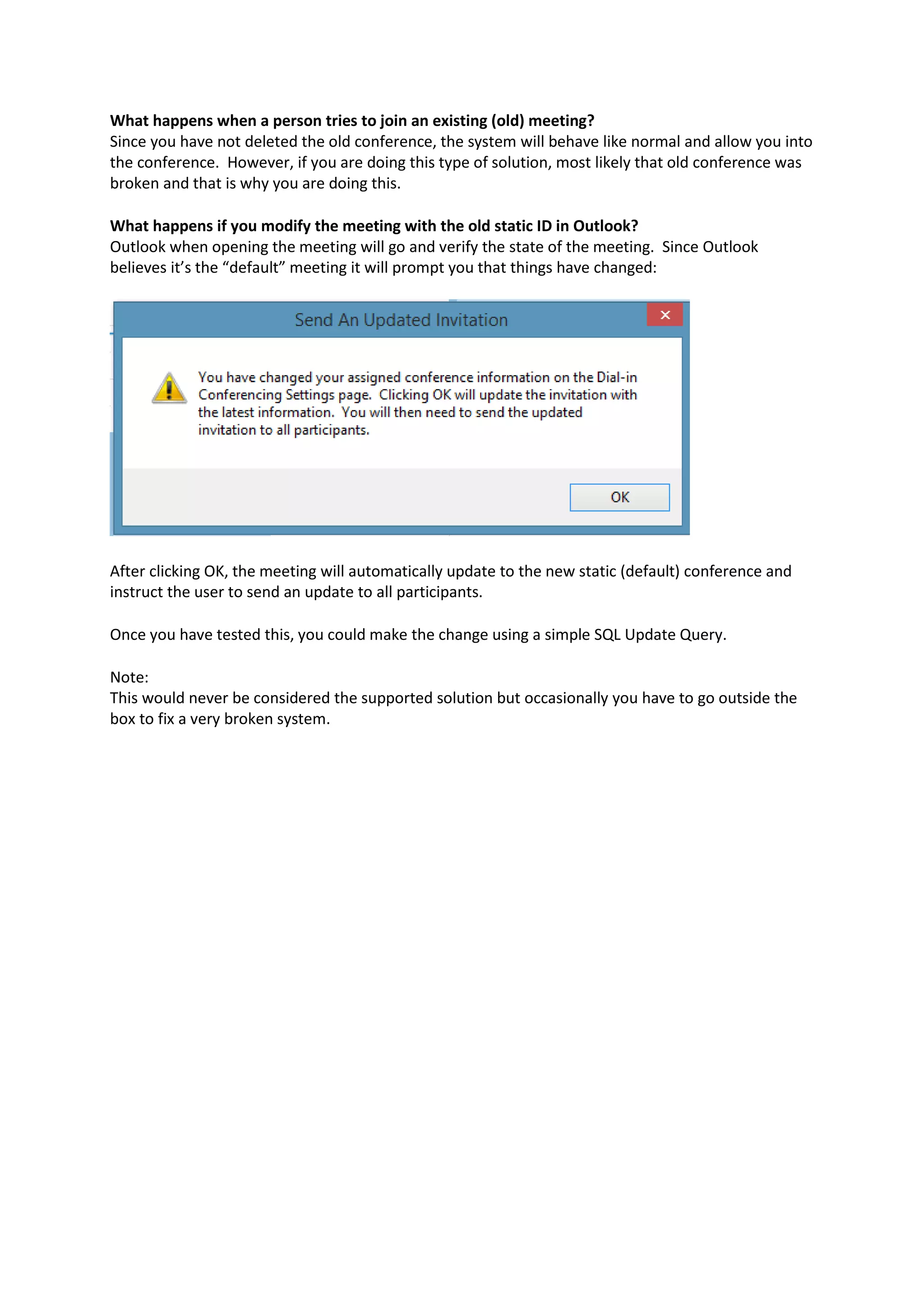 What happens when a person tries to join an existing (old) meeting?
Since you have not deleted the old conference, the system will behave like normal and allow you into
the conference. However, if you are doing this type of solution, most likely that old conference was
broken and that is why you are doing this.
What happens if you modify the meeting with the old static ID in Outlook?
Outlook when opening the meeting will go and verify the state of the meeting. Since Outlook
believes it’s the “default” meeting it will prompt you that things have changed:
After clicking OK, the meeting will automatically update to the new static (default) conference and
instruct the user to send an update to all participants.
Once you have tested this, you could make the change using a simple SQL Update Query.
Note:
This would never be considered the supported solution but occasionally you have to go outside the
box to fix a very broken system.
 