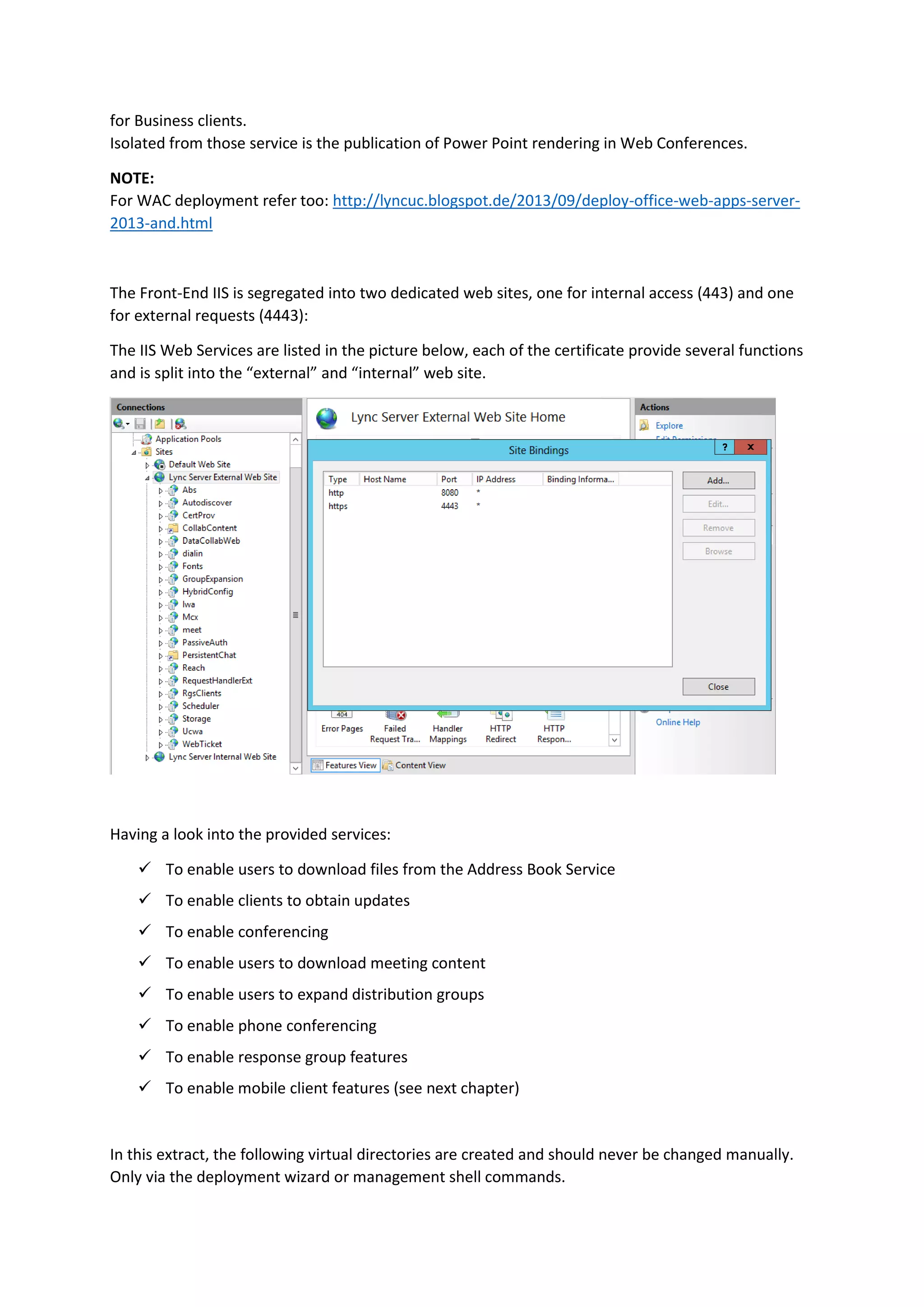 for Business clients.
Isolated from those service is the publication of Power Point rendering in Web Conferences.
NOTE:
For WAC deployment refer too: http://lyncuc.blogspot.de/2013/09/deploy-office-web-apps-server-
2013-and.html
The Front-End IIS is segregated into two dedicated web sites, one for internal access (443) and one
for external requests (4443):
The IIS Web Services are listed in the picture below, each of the certificate provide several functions
and is split into the “external” and “internal” web site.
Having a look into the provided services:
 To enable users to download files from the Address Book Service
 To enable clients to obtain updates
 To enable conferencing
 To enable users to download meeting content
 To enable users to expand distribution groups
 To enable phone conferencing
 To enable response group features
 To enable mobile client features (see next chapter)
In this extract, the following virtual directories are created and should never be changed manually.
Only via the deployment wizard or management shell commands.
 