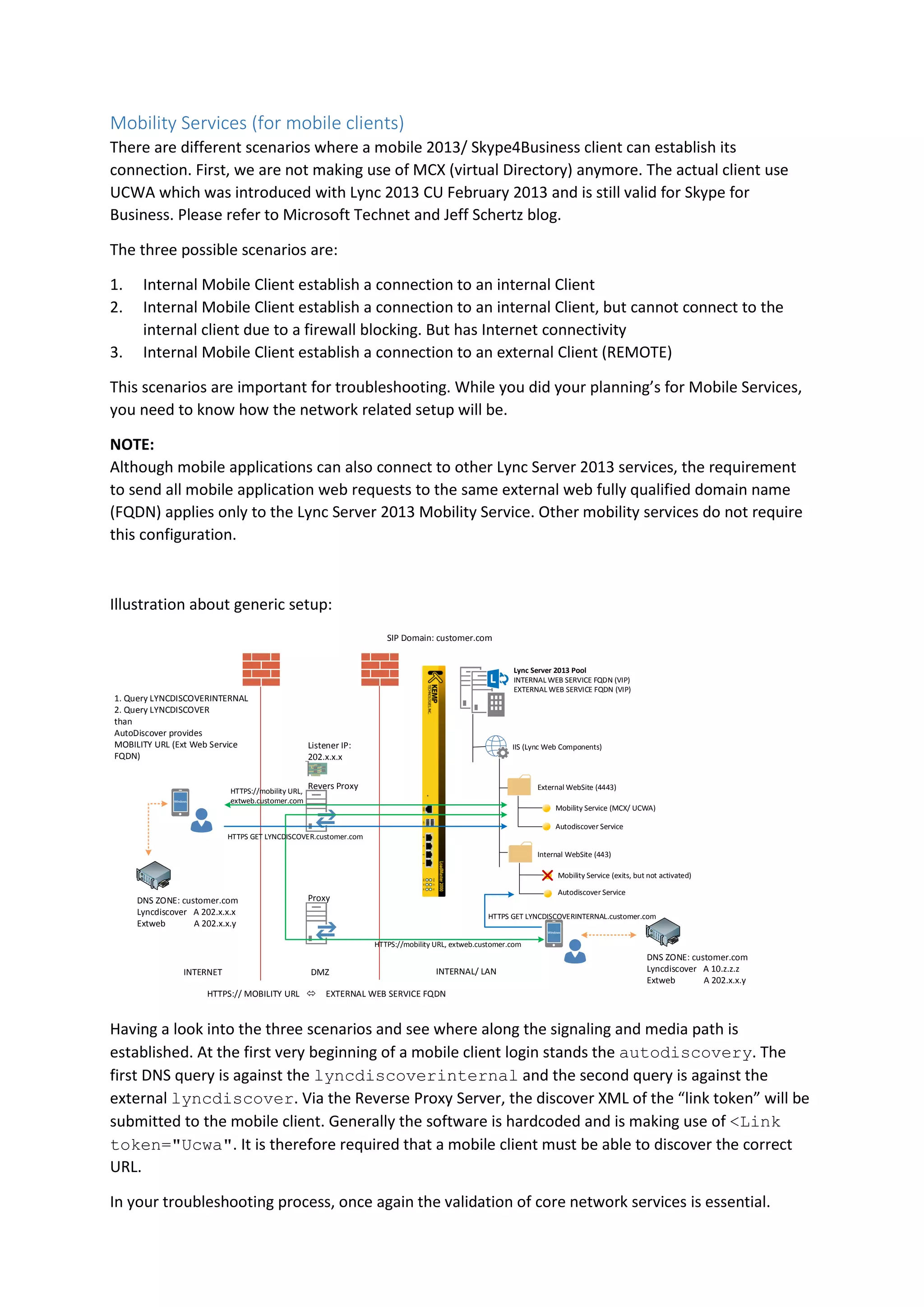 Mobility Services (for mobile clients)
There are different scenarios where a mobile 2013/ Skype4Business client can establish its
connection. First, we are not making use of MCX (virtual Directory) anymore. The actual client use
UCWA which was introduced with Lync 2013 CU February 2013 and is still valid for Skype for
Business. Please refer to Microsoft Technet and Jeff Schertz blog.
The three possible scenarios are:
1. Internal Mobile Client establish a connection to an internal Client
2. Internal Mobile Client establish a connection to an internal Client, but cannot connect to the
internal client due to a firewall blocking. But has Internet connectivity
3. Internal Mobile Client establish a connection to an external Client (REMOTE)
This scenarios are important for troubleshooting. While you did your planning’s for Mobile Services,
you need to know how the network related setup will be.
NOTE:
Although mobile applications can also connect to other Lync Server 2013 services, the requirement
to send all mobile application web requests to the same external web fully qualified domain name
(FQDN) applies only to the Lync Server 2013 Mobility Service. Other mobility services do not require
this configuration.
Illustration about generic setup:
Lync Server 2013 Pool
INTERNAL WEB SERVICE FQDN (VIP)
EXTERNAL WEB SERVICE FQDN (VIP)
IIS (Lync Web Components)
External WebSite (4443)
Internal WebSite (443)
Mobility Service (MCX/ UCWA)
Autodiscover Service
Mobility Service (exits, but not activated)
Autodiscover Service
INTERNET DMZ INTERNAL/ LAN
SIP Domain: customer.com
DNS ZONE: customer.com
Lyncdiscover A 202.x.x.x
Extweb A 202.x.x.y
DNS ZONE: customer.com
Lyncdiscover A 10.z.z.z
Extweb A 202.x.x.y
Revers Proxy
Proxy
Listener IP:
202.x.x.x
HTTPS:// MOBILITY URL EXTERNAL WEB SERVICE FQDN
1. Query LYNCDISCOVERINTERNAL
2. Query LYNCDISCOVER
than
AutoDiscover provides
MOBILITY URL (Ext Web Service
FQDN)
HTTPS GET LYNCDISCOVERINTERNAL.customer.com
HTTPS://mobility URL, extweb.customer.com
HTTPS GET LYNCDISCOVER.customer.com
HTTPS://mobility URL,
extweb.customer.com
Having a look into the three scenarios and see where along the signaling and media path is
established. At the first very beginning of a mobile client login stands the autodiscovery. The
first DNS query is against the lyncdiscoverinternal and the second query is against the
external lyncdiscover. Via the Reverse Proxy Server, the discover XML of the “link token” will be
submitted to the mobile client. Generally the software is hardcoded and is making use of <Link
token="Ucwa". It is therefore required that a mobile client must be able to discover the correct
URL.
In your troubleshooting process, once again the validation of core network services is essential.
 