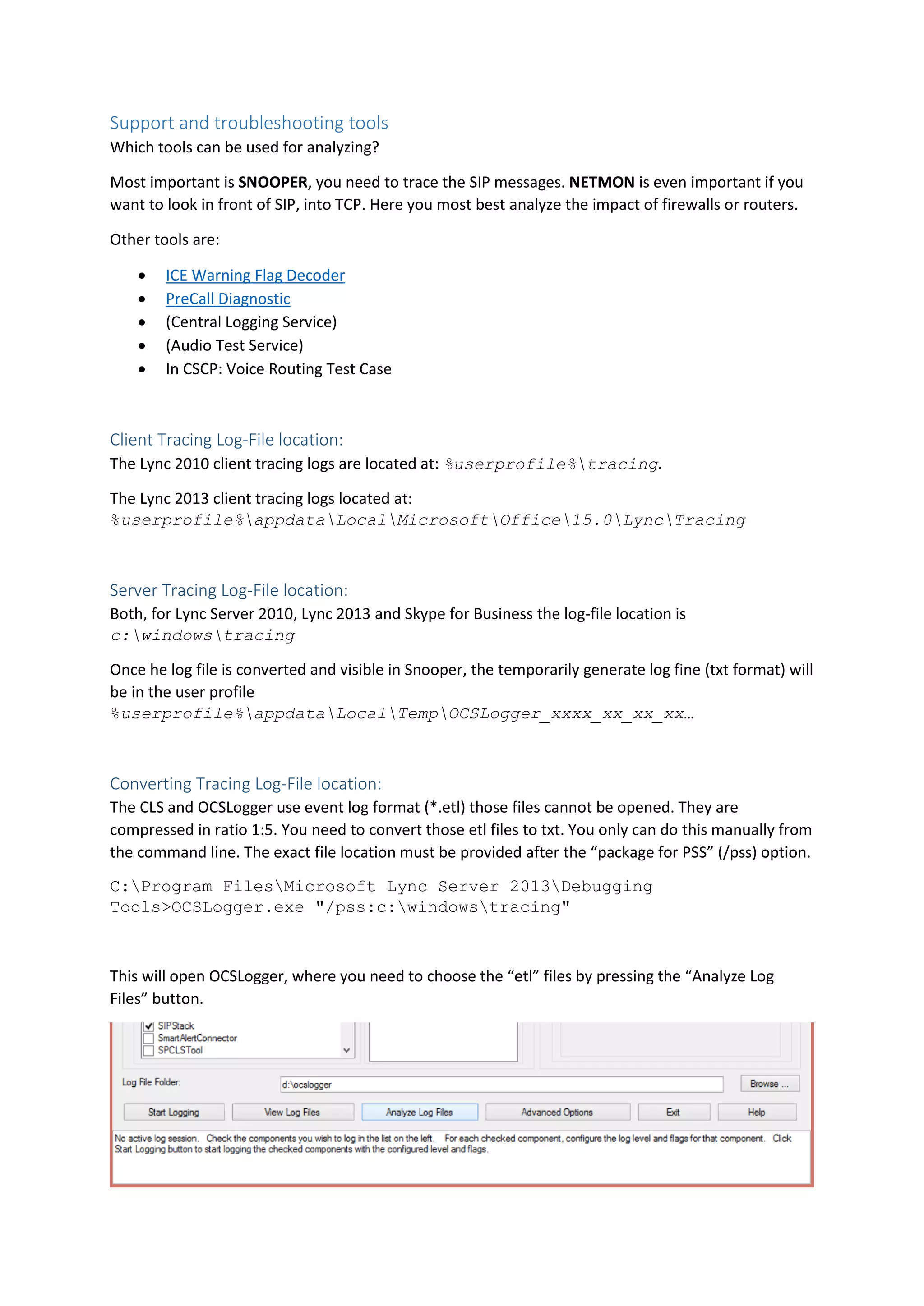 Support and troubleshooting tools
Which tools can be used for analyzing?
Most important is SNOOPER, you need to trace the SIP messages. NETMON is even important if you
want to look in front of SIP, into TCP. Here you most best analyze the impact of firewalls or routers.
Other tools are:
 ICE Warning Flag Decoder
 PreCall Diagnostic
 (Central Logging Service)
 (Audio Test Service)
 In CSCP: Voice Routing Test Case
Client Tracing Log-File location:
The Lync 2010 client tracing logs are located at: %userprofile%tracing.
The Lync 2013 client tracing logs located at:
%userprofile%appdataLocalMicrosoftOffice15.0LyncTracing
Server Tracing Log-File location:
Both, for Lync Server 2010, Lync 2013 and Skype for Business the log-file location is
c:windowstracing
Once he log file is converted and visible in Snooper, the temporarily generate log fine (txt format) will
be in the user profile
%userprofile%appdataLocalTempOCSLogger_xxxx_xx_xx_xx…
Converting Tracing Log-File location:
The CLS and OCSLogger use event log format (*.etl) those files cannot be opened. They are
compressed in ratio 1:5. You need to convert those etl files to txt. You only can do this manually from
the command line. The exact file location must be provided after the “package for PSS” (/pss) option.
C:Program FilesMicrosoft Lync Server 2013Debugging
Tools>OCSLogger.exe "/pss:c:windowstracing"
This will open OCSLogger, where you need to choose the “etl” files by pressing the “Analyze Log
Files” button.
 
