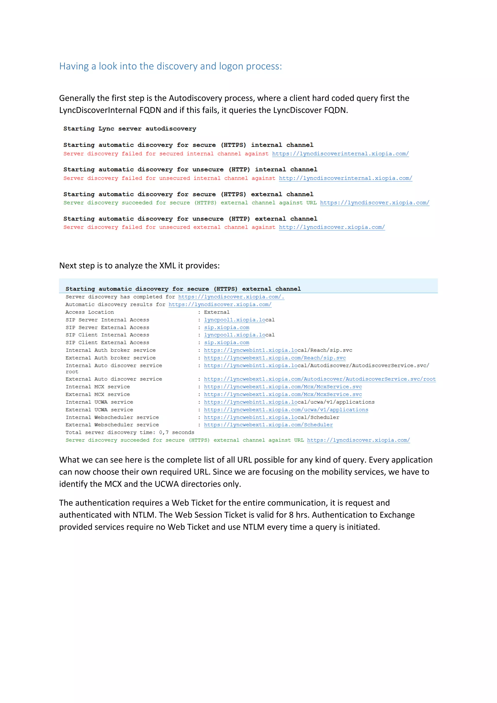 Having a look into the discovery and logon process:
Generally the first step is the Autodiscovery process, where a client hard coded query first the
LyncDiscoverInternal FQDN and if this fails, it queries the LyncDiscover FQDN.
Next step is to analyze the XML it provides:
What we can see here is the complete list of all URL possible for any kind of query. Every application
can now choose their own required URL. Since we are focusing on the mobility services, we have to
identify the MCX and the UCWA directories only.
The authentication requires a Web Ticket for the entire communication, it is request and
authenticated with NTLM. The Web Session Ticket is valid for 8 hrs. Authentication to Exchange
provided services require no Web Ticket and use NTLM every time a query is initiated.
 