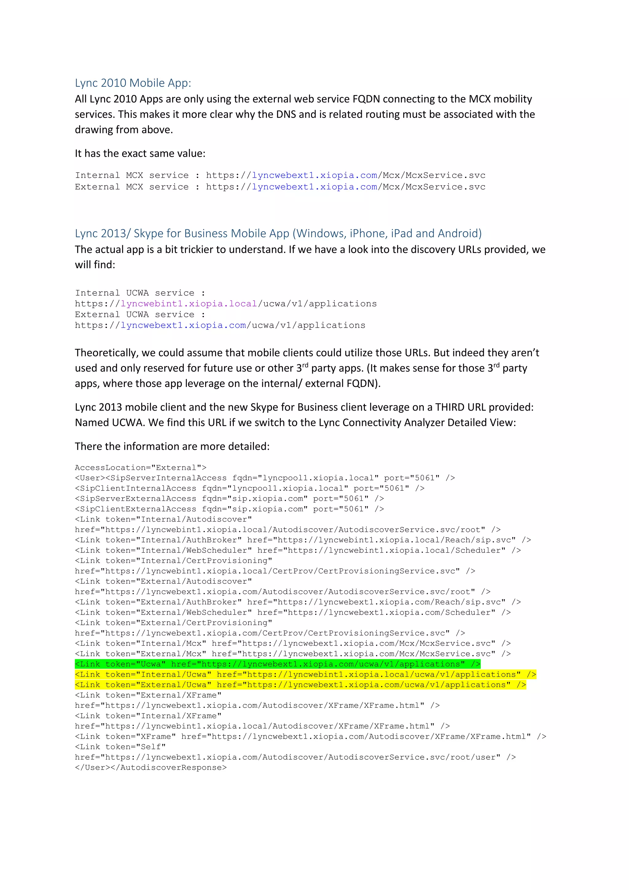 Lync 2010 Mobile App:
All Lync 2010 Apps are only using the external web service FQDN connecting to the MCX mobility
services. This makes it more clear why the DNS and is related routing must be associated with the
drawing from above.
It has the exact same value:
Internal MCX service : https://lyncwebext1.xiopia.com/Mcx/McxService.svc
External MCX service : https://lyncwebext1.xiopia.com/Mcx/McxService.svc
Lync 2013/ Skype for Business Mobile App (Windows, iPhone, iPad and Android)
The actual app is a bit trickier to understand. If we have a look into the discovery URLs provided, we
will find:
Internal UCWA service :
https://lyncwebint1.xiopia.local/ucwa/v1/applications
External UCWA service :
https://lyncwebext1.xiopia.com/ucwa/v1/applications
Theoretically, we could assume that mobile clients could utilize those URLs. But indeed they aren’t
used and only reserved for future use or other 3rd
party apps. (It makes sense for those 3rd
party
apps, where those app leverage on the internal/ external FQDN).
Lync 2013 mobile client and the new Skype for Business client leverage on a THIRD URL provided:
Named UCWA. We find this URL if we switch to the Lync Connectivity Analyzer Detailed View:
There the information are more detailed:
AccessLocation="External">
<User><SipServerInternalAccess fqdn="lyncpool1.xiopia.local" port="5061" />
<SipClientInternalAccess fqdn="lyncpool1.xiopia.local" port="5061" />
<SipServerExternalAccess fqdn="sip.xiopia.com" port="5061" />
<SipClientExternalAccess fqdn="sip.xiopia.com" port="5061" />
<Link token="Internal/Autodiscover"
href="https://lyncwebint1.xiopia.local/Autodiscover/AutodiscoverService.svc/root" />
<Link token="Internal/AuthBroker" href="https://lyncwebint1.xiopia.local/Reach/sip.svc" />
<Link token="Internal/WebScheduler" href="https://lyncwebint1.xiopia.local/Scheduler" />
<Link token="Internal/CertProvisioning"
href="https://lyncwebint1.xiopia.local/CertProv/CertProvisioningService.svc" />
<Link token="External/Autodiscover"
href="https://lyncwebext1.xiopia.com/Autodiscover/AutodiscoverService.svc/root" />
<Link token="External/AuthBroker" href="https://lyncwebext1.xiopia.com/Reach/sip.svc" />
<Link token="External/WebScheduler" href="https://lyncwebext1.xiopia.com/Scheduler" />
<Link token="External/CertProvisioning"
href="https://lyncwebext1.xiopia.com/CertProv/CertProvisioningService.svc" />
<Link token="Internal/Mcx" href="https://lyncwebext1.xiopia.com/Mcx/McxService.svc" />
<Link token="External/Mcx" href="https://lyncwebext1.xiopia.com/Mcx/McxService.svc" />
<Link token="Ucwa" href="https://lyncwebext1.xiopia.com/ucwa/v1/applications" />
<Link token="Internal/Ucwa" href="https://lyncwebint1.xiopia.local/ucwa/v1/applications" />
<Link token="External/Ucwa" href="https://lyncwebext1.xiopia.com/ucwa/v1/applications" />
<Link token="External/XFrame"
href="https://lyncwebext1.xiopia.com/Autodiscover/XFrame/XFrame.html" />
<Link token="Internal/XFrame"
href="https://lyncwebint1.xiopia.local/Autodiscover/XFrame/XFrame.html" />
<Link token="XFrame" href="https://lyncwebext1.xiopia.com/Autodiscover/XFrame/XFrame.html" />
<Link token="Self"
href="https://lyncwebext1.xiopia.com/Autodiscover/AutodiscoverService.svc/root/user" />
</User></AutodiscoverResponse>
 