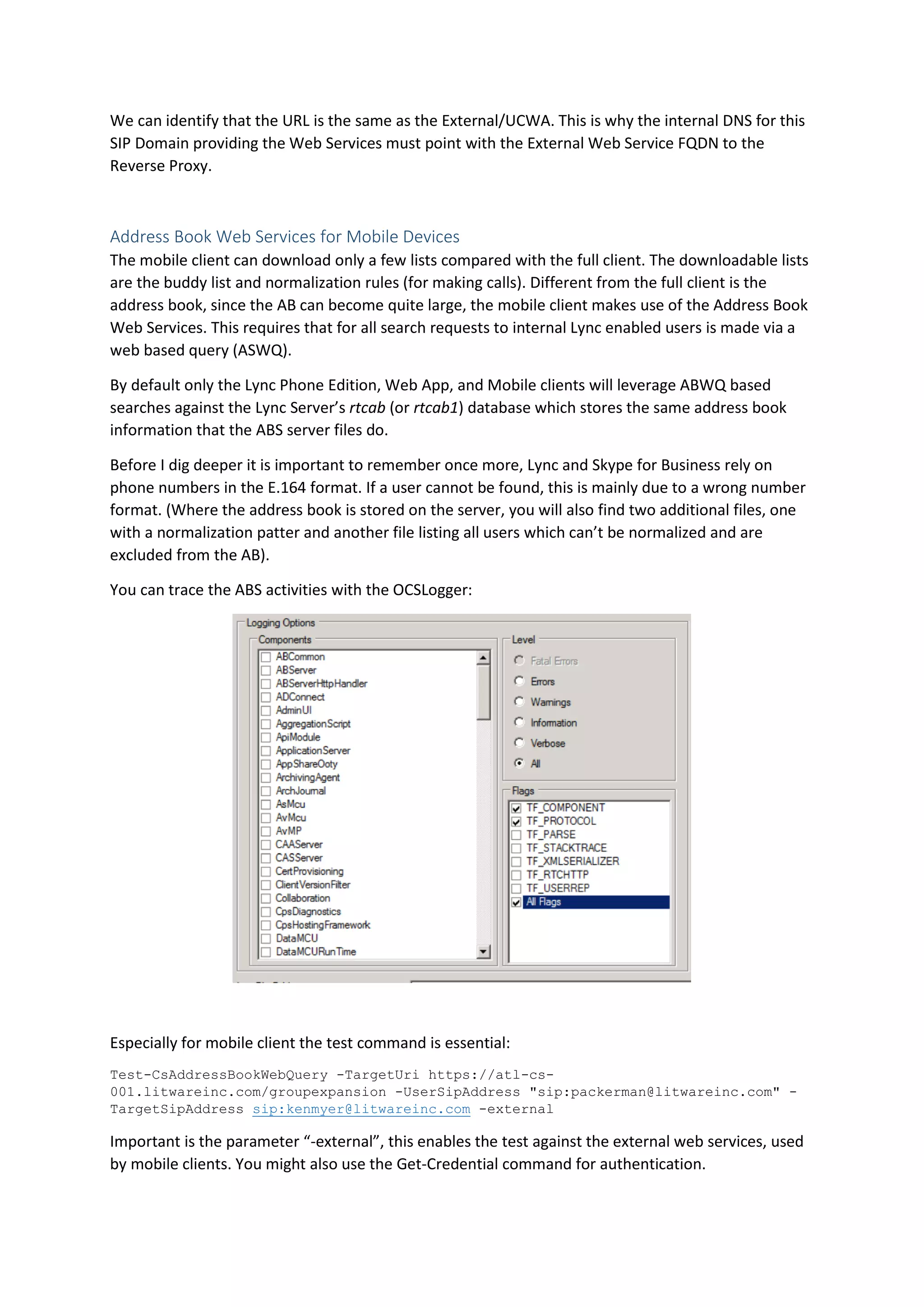 We can identify that the URL is the same as the External/UCWA. This is why the internal DNS for this
SIP Domain providing the Web Services must point with the External Web Service FQDN to the
Reverse Proxy.
Address Book Web Services for Mobile Devices
The mobile client can download only a few lists compared with the full client. The downloadable lists
are the buddy list and normalization rules (for making calls). Different from the full client is the
address book, since the AB can become quite large, the mobile client makes use of the Address Book
Web Services. This requires that for all search requests to internal Lync enabled users is made via a
web based query (ASWQ).
By default only the Lync Phone Edition, Web App, and Mobile clients will leverage ABWQ based
searches against the Lync Server’s rtcab (or rtcab1) database which stores the same address book
information that the ABS server files do.
Before I dig deeper it is important to remember once more, Lync and Skype for Business rely on
phone numbers in the E.164 format. If a user cannot be found, this is mainly due to a wrong number
format. (Where the address book is stored on the server, you will also find two additional files, one
with a normalization patter and another file listing all users which can’t be normalized and are
excluded from the AB).
You can trace the ABS activities with the OCSLogger:
Especially for mobile client the test command is essential:
Test-CsAddressBookWebQuery -TargetUri https://atl-cs-
001.litwareinc.com/groupexpansion -UserSipAddress "sip:packerman@litwareinc.com" -
TargetSipAddress sip:kenmyer@litwareinc.com -external
Important is the parameter “-external”, this enables the test against the external web services, used
by mobile clients. You might also use the Get-Credential command for authentication.
 