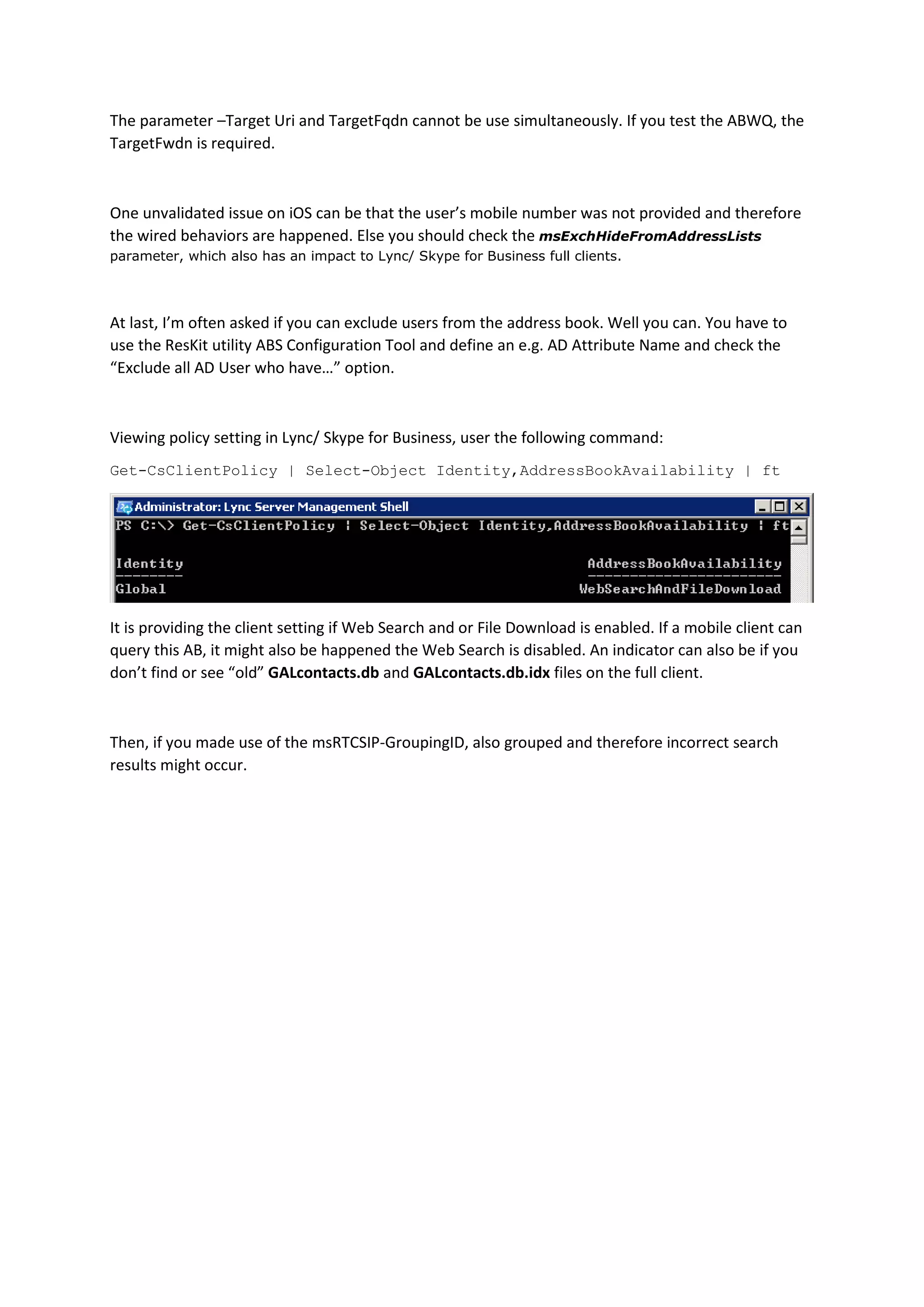 The parameter –Target Uri and TargetFqdn cannot be use simultaneously. If you test the ABWQ, the
TargetFwdn is required.
One unvalidated issue on iOS can be that the user’s mobile number was not provided and therefore
the wired behaviors are happened. Else you should check the msExchHideFromAddressLists
parameter, which also has an impact to Lync/ Skype for Business full clients.
At last, I’m often asked if you can exclude users from the address book. Well you can. You have to
use the ResKit utility ABS Configuration Tool and define an e.g. AD Attribute Name and check the
“Exclude all AD User who have…” option.
Viewing policy setting in Lync/ Skype for Business, user the following command:
Get-CsClientPolicy | Select-Object Identity,AddressBookAvailability | ft
It is providing the client setting if Web Search and or File Download is enabled. If a mobile client can
query this AB, it might also be happened the Web Search is disabled. An indicator can also be if you
don’t find or see “old” GALcontacts.db and GALcontacts.db.idx files on the full client.
Then, if you made use of the msRTCSIP-GroupingID, also grouped and therefore incorrect search
results might occur.
 