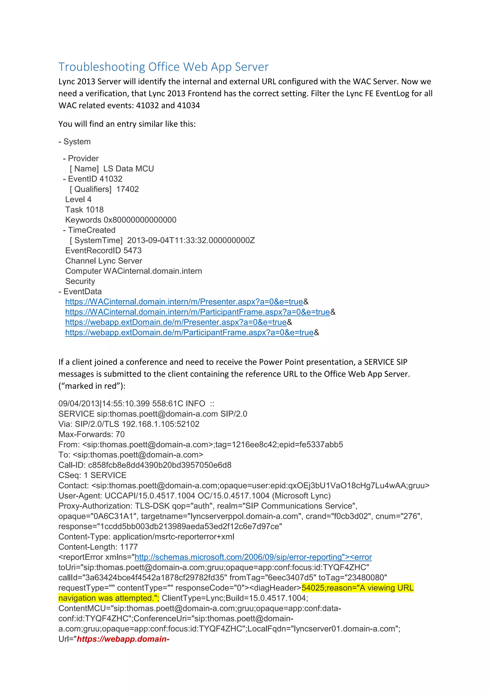 Troubleshooting Office Web App Server
Lync 2013 Server will identify the internal and external URL configured with the WAC Server. Now we
need a verification, that Lync 2013 Frontend has the correct setting. Filter the Lync FE EventLog for all
WAC related events: 41032 and 41034
You will find an entry similar like this:
- System
- Provider
[ Name] LS Data MCU
- EventID 41032
[ Qualifiers] 17402
Level 4
Task 1018
Keywords 0x80000000000000
- TimeCreated
[ SystemTime] 2013-09-04T11:33:32.000000000Z
EventRecordID 5473
Channel Lync Server
Computer WACinternal.domain.intern
Security
- EventData
https://WACinternal.domain.intern/m/Presenter.aspx?a=0&e=true&
https://WACinternal.domain.intern/m/ParticipantFrame.aspx?a=0&e=true&
https://webapp.extDomain.de/m/Presenter.aspx?a=0&e=true&
https://webapp.extDomain.de/m/ParticipantFrame.aspx?a=0&e=true&
If a client joined a conference and need to receive the Power Point presentation, a SERVICE SIP
messages is submitted to the client containing the reference URL to the Office Web App Server.
(“marked in red”):
09/04/2013|14:55:10.399 558:61C INFO ::
SERVICE sip:thomas.poett@domain-a.com SIP/2.0
Via: SIP/2.0/TLS 192.168.1.105:52102
Max-Forwards: 70
From: <sip:thomas.poett@domain-a.com>;tag=1216ee8c42;epid=fe5337abb5
To: <sip:thomas.poett@domain-a.com>
Call-ID: c858fcb8e8dd4390b20bd3957050e6d8
CSeq: 1 SERVICE
Contact: <sip:thomas.poett@domain-a.com;opaque=user:epid:qxOEj3bU1VaO18cHg7Lu4wAA;gruu>
User-Agent: UCCAPI/15.0.4517.1004 OC/15.0.4517.1004 (Microsoft Lync)
Proxy-Authorization: TLS-DSK qop="auth", realm="SIP Communications Service",
opaque="0A6C31A1", targetname="lyncserverppol.domain-a.com", crand="f0cb3d02", cnum="276",
response="1ccdd5bb003db213989aeda53ed2f12c6e7d97ce"
Content-Type: application/msrtc-reporterror+xml
Content-Length: 1177
<reportError xmlns="http://schemas.microsoft.com/2006/09/sip/error-reporting"><error
toUri="sip:thomas.poett@domain-a.com;gruu;opaque=app:conf:focus:id:TYQF4ZHC"
callId="3a63424bce4f4542a1878cf29782fd35" fromTag="6eec3407d5" toTag="23480080"
requestType="" contentType="" responseCode="0"><diagHeader>54025;reason="A viewing URL
navigation was attempted."; ClientType=Lync;Build=15.0.4517.1004;
ContentMCU="sip:thomas.poett@domain-a.com;gruu;opaque=app:conf:data-
conf:id:TYQF4ZHC";ConferenceUri="sip:thomas.poett@domain-
a.com;gruu;opaque=app:conf:focus:id:TYQF4ZHC";LocalFqdn="lyncserver01.domain-a.com";
Url="https://webapp.domain-
 