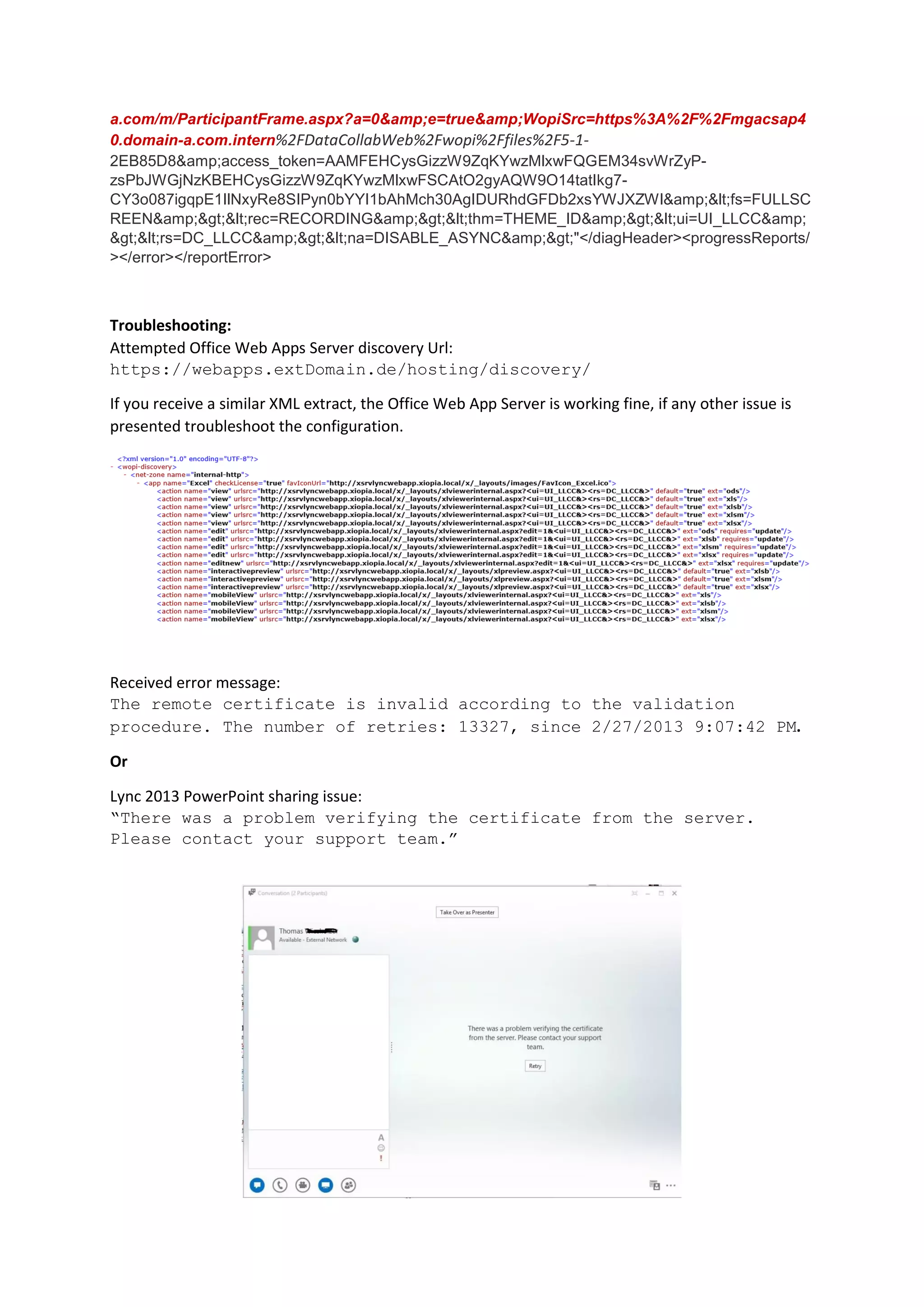 a.com/m/ParticipantFrame.aspx?a=0&amp;e=true&amp;WopiSrc=https%3A%2F%2Fmgacsap4
0.domain-a.com.intern%2FDataCollabWeb%2Fwopi%2Ffiles%2F5-1-
2EB85D8&amp;access_token=AAMFEHCysGizzW9ZqKYwzMlxwFQGEM34svWrZyP-
zsPbJWGjNzKBEHCysGizzW9ZqKYwzMlxwFSCAtO2gyAQW9O14tatIkg7-
CY3o087igqpE1IlNxyRe8SIPyn0bYYI1bAhMch30AgIDURhdGFDb2xsYWJXZWI&amp;<fs=FULLSC
REEN&amp;><rec=RECORDING&amp;><thm=THEME_ID&amp;><ui=UI_LLCC&amp;
><rs=DC_LLCC&amp;><na=DISABLE_ASYNC&amp;>"</diagHeader><progressReports/
></error></reportError>
Troubleshooting:
Attempted Office Web Apps Server discovery Url:
https://webapps.extDomain.de/hosting/discovery/
If you receive a similar XML extract, the Office Web App Server is working fine, if any other issue is
presented troubleshoot the configuration.
Received error message:
The remote certificate is invalid according to the validation
procedure. The number of retries: 13327, since 2/27/2013 9:07:42 PM.
Or
Lync 2013 PowerPoint sharing issue:
“There was a problem verifying the certificate from the server.
Please contact your support team.”
 