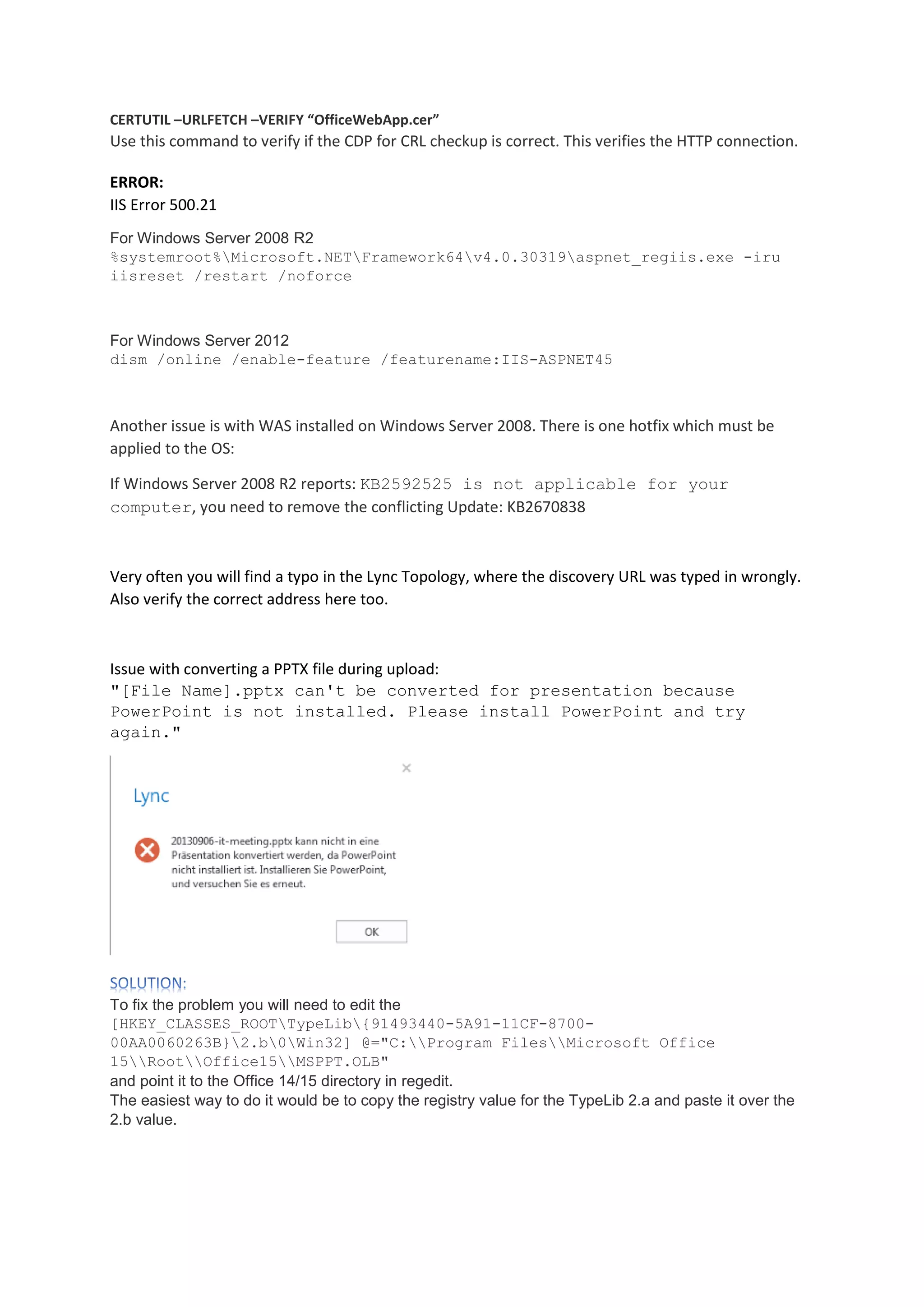 CERTUTIL –URLFETCH –VERIFY “OfficeWebApp.cer”
Use this command to verify if the CDP for CRL checkup is correct. This verifies the HTTP connection.
ERROR:
IIS Error 500.21
For Windows Server 2008 R2
%systemroot%Microsoft.NETFramework64v4.0.30319aspnet_regiis.exe -iru
iisreset /restart /noforce
For Windows Server 2012
dism /online /enable-feature /featurename:IIS-ASPNET45
Another issue is with WAS installed on Windows Server 2008. There is one hotfix which must be
applied to the OS:
If Windows Server 2008 R2 reports: KB2592525 is not applicable for your
computer, you need to remove the conflicting Update: KB2670838
Very often you will find a typo in the Lync Topology, where the discovery URL was typed in wrongly.
Also verify the correct address here too.
Issue with converting a PPTX file during upload:
"[File Name].pptx can't be converted for presentation because
PowerPoint is not installed. Please install PowerPoint and try
again."
To fix the problem you will need to edit the
[HKEY_CLASSES_ROOTTypeLib{91493440-5A91-11CF-8700-
00AA0060263B}2.b0Win32] @="C:Program FilesMicrosoft Office
15RootOffice15MSPPT.OLB"
and point it to the Office 14/15 directory in regedit.
The easiest way to do it would be to copy the registry value for the TypeLib 2.a and paste it over the
2.b value.
 