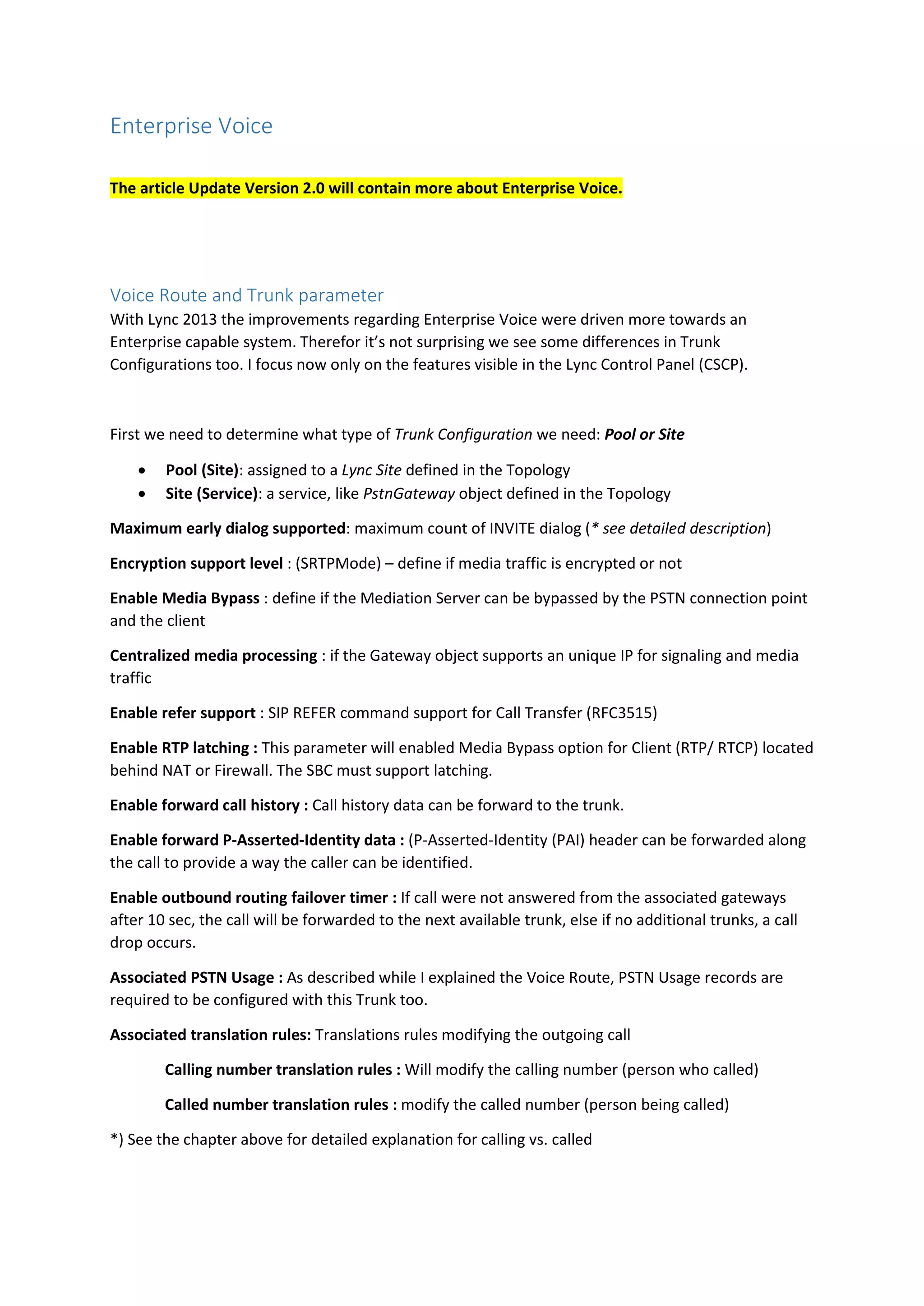 Enterprise Voice
The article Update Version 2.0 will contain more about Enterprise Voice.
Voice Route and Trunk parameter
With Lync 2013 the improvements regarding Enterprise Voice were driven more towards an
Enterprise capable system. Therefor it’s not surprising we see some differences in Trunk
Configurations too. I focus now only on the features visible in the Lync Control Panel (CSCP).
First we need to determine what type of Trunk Configuration we need: Pool or Site
 Pool (Site): assigned to a Lync Site defined in the Topology
 Site (Service): a service, like PstnGateway object defined in the Topology
Maximum early dialog supported: maximum count of INVITE dialog (* see detailed description)
Encryption support level : (SRTPMode) – define if media traffic is encrypted or not
Enable Media Bypass : define if the Mediation Server can be bypassed by the PSTN connection point
and the client
Centralized media processing : if the Gateway object supports an unique IP for signaling and media
traffic
Enable refer support : SIP REFER command support for Call Transfer (RFC3515)
Enable RTP latching : This parameter will enabled Media Bypass option for Client (RTP/ RTCP) located
behind NAT or Firewall. The SBC must support latching.
Enable forward call history : Call history data can be forward to the trunk.
Enable forward P-Asserted-Identity data : (P-Asserted-Identity (PAI) header can be forwarded along
the call to provide a way the caller can be identified.
Enable outbound routing failover timer : If call were not answered from the associated gateways
after 10 sec, the call will be forwarded to the next available trunk, else if no additional trunks, a call
drop occurs.
Associated PSTN Usage : As described while I explained the Voice Route, PSTN Usage records are
required to be configured with this Trunk too.
Associated translation rules: Translations rules modifying the outgoing call
Calling number translation rules : Will modify the calling number (person who called)
Called number translation rules : modify the called number (person being called)
*) See the chapter above for detailed explanation for calling vs. called
 