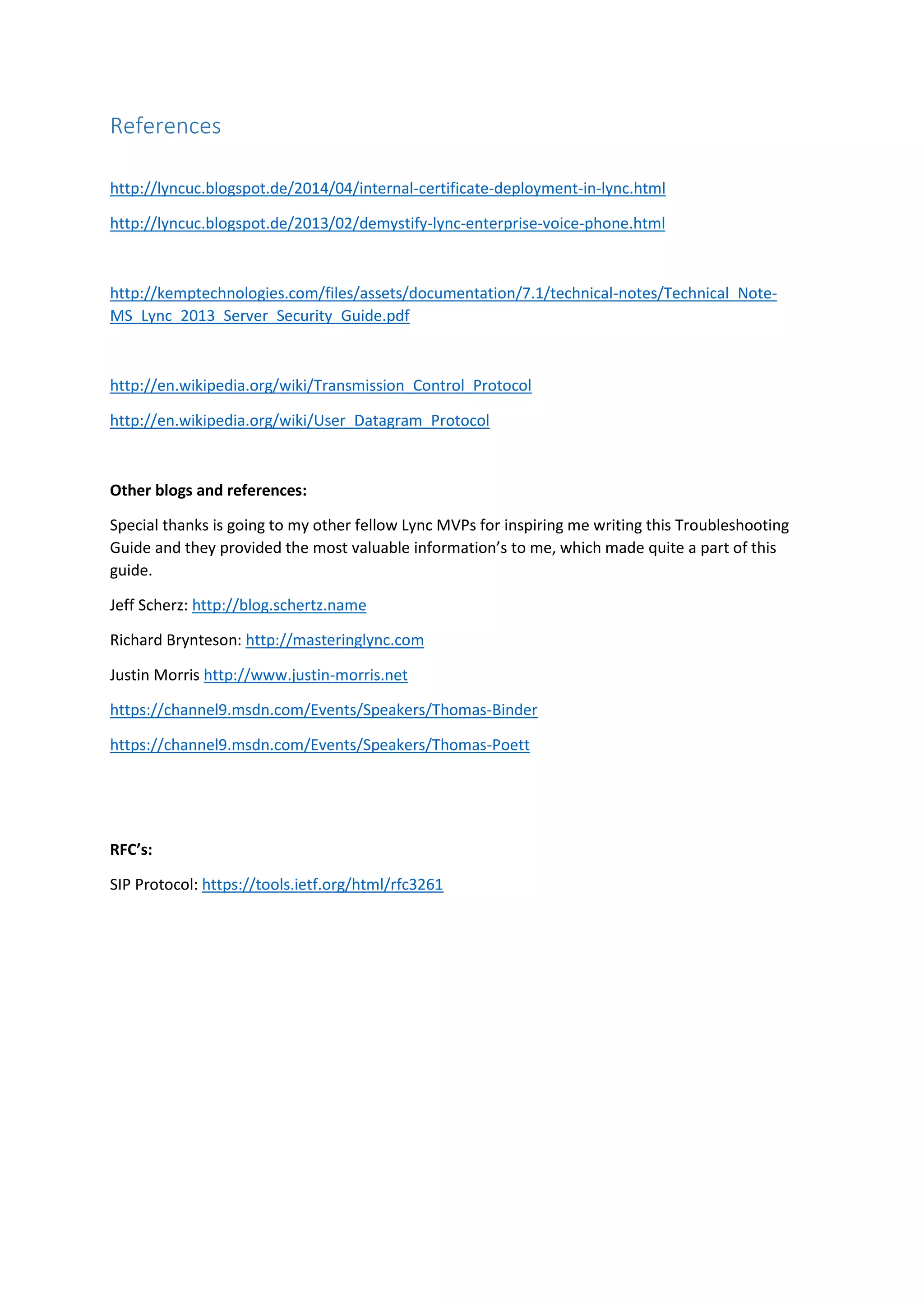 References
http://lyncuc.blogspot.de/2014/04/internal-certificate-deployment-in-lync.html
http://lyncuc.blogspot.de/2013/02/demystify-lync-enterprise-voice-phone.html
http://kemptechnologies.com/files/assets/documentation/7.1/technical-notes/Technical_Note-
MS_Lync_2013_Server_Security_Guide.pdf
http://en.wikipedia.org/wiki/Transmission_Control_Protocol
http://en.wikipedia.org/wiki/User_Datagram_Protocol
Other blogs and references:
Special thanks is going to my other fellow Lync MVPs for inspiring me writing this Troubleshooting
Guide and they provided the most valuable information’s to me, which made quite a part of this
guide.
Jeff Scherz: http://blog.schertz.name
Richard Brynteson: http://masteringlync.com
Justin Morris http://www.justin-morris.net
https://channel9.msdn.com/Events/Speakers/Thomas-Binder
https://channel9.msdn.com/Events/Speakers/Thomas-Poett
RFC’s:
SIP Protocol: https://tools.ietf.org/html/rfc3261
 