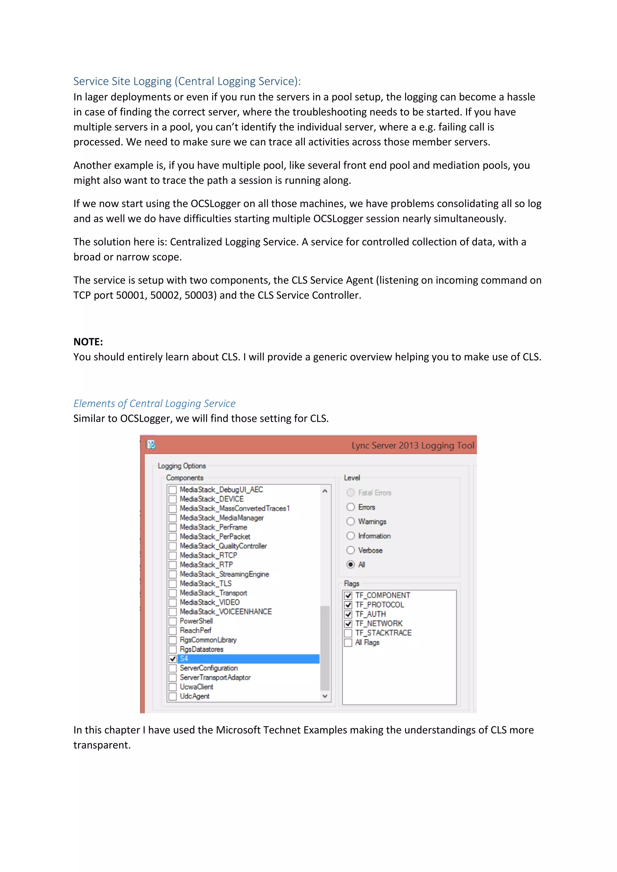 Service Site Logging (Central Logging Service):
In lager deployments or even if you run the servers in a pool setup, the logging can become a hassle
in case of finding the correct server, where the troubleshooting needs to be started. If you have
multiple servers in a pool, you can’t identify the individual server, where a e.g. failing call is
processed. We need to make sure we can trace all activities across those member servers.
Another example is, if you have multiple pool, like several front end pool and mediation pools, you
might also want to trace the path a session is running along.
If we now start using the OCSLogger on all those machines, we have problems consolidating all so log
and as well we do have difficulties starting multiple OCSLogger session nearly simultaneously.
The solution here is: Centralized Logging Service. A service for controlled collection of data, with a
broad or narrow scope.
The service is setup with two components, the CLS Service Agent (listening on incoming command on
TCP port 50001, 50002, 50003) and the CLS Service Controller.
NOTE:
You should entirely learn about CLS. I will provide a generic overview helping you to make use of CLS.
Elements of Central Logging Service
Similar to OCSLogger, we will find those setting for CLS.
In this chapter I have used the Microsoft Technet Examples making the understandings of CLS more
transparent.
 