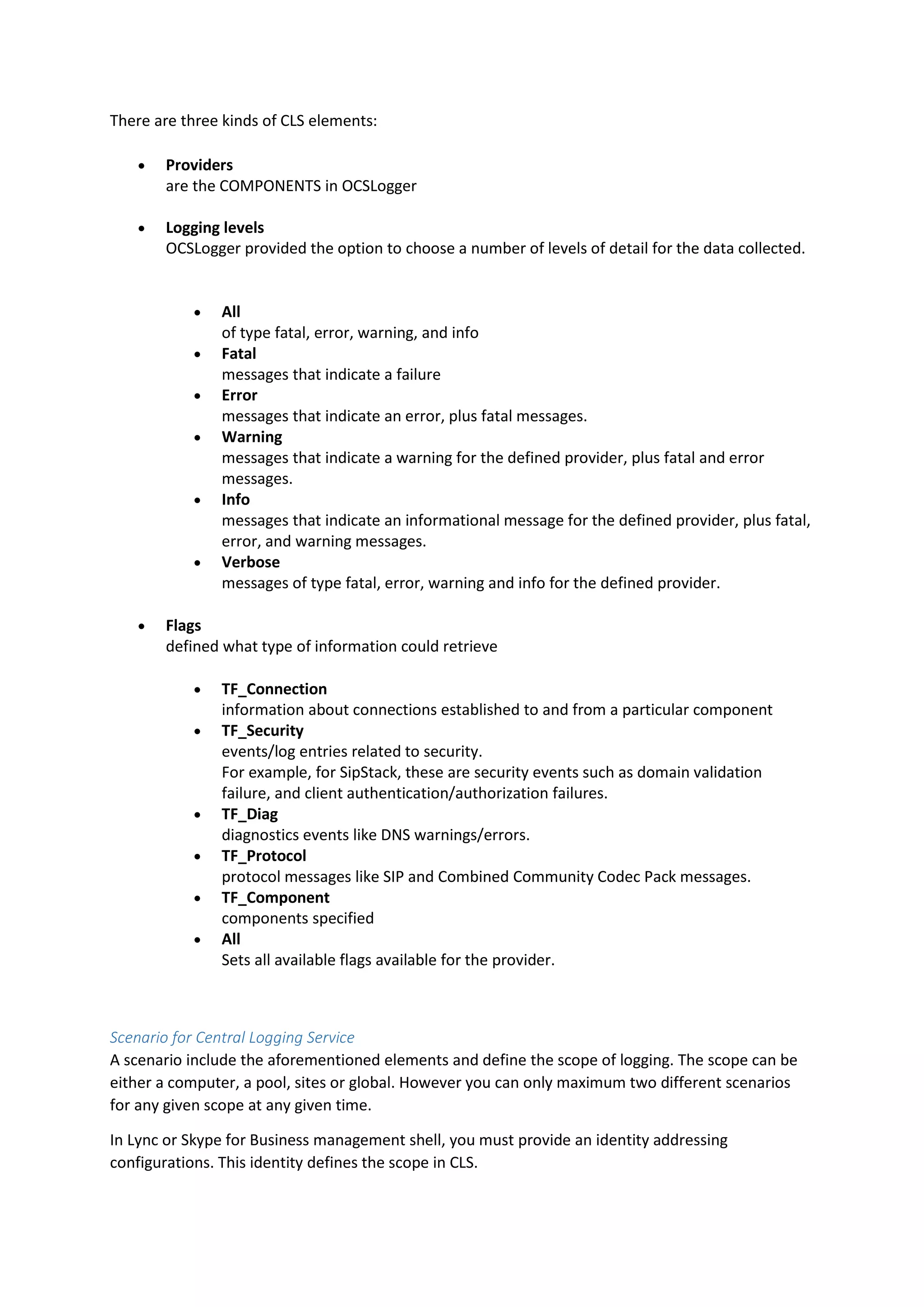 There are three kinds of CLS elements:
 Providers
are the COMPONENTS in OCSLogger
 Logging levels
OCSLogger provided the option to choose a number of levels of detail for the data collected.
 All
of type fatal, error, warning, and info
 Fatal
messages that indicate a failure
 Error
messages that indicate an error, plus fatal messages.
 Warning
messages that indicate a warning for the defined provider, plus fatal and error
messages.
 Info
messages that indicate an informational message for the defined provider, plus fatal,
error, and warning messages.
 Verbose
messages of type fatal, error, warning and info for the defined provider.
 Flags
defined what type of information could retrieve
 TF_Connection
information about connections established to and from a particular component
 TF_Security
events/log entries related to security.
For example, for SipStack, these are security events such as domain validation
failure, and client authentication/authorization failures.
 TF_Diag
diagnostics events like DNS warnings/errors.
 TF_Protocol
protocol messages like SIP and Combined Community Codec Pack messages.
 TF_Component
components specified
 All
Sets all available flags available for the provider.
Scenario for Central Logging Service
A scenario include the aforementioned elements and define the scope of logging. The scope can be
either a computer, a pool, sites or global. However you can only maximum two different scenarios
for any given scope at any given time.
In Lync or Skype for Business management shell, you must provide an identity addressing
configurations. This identity defines the scope in CLS.
 