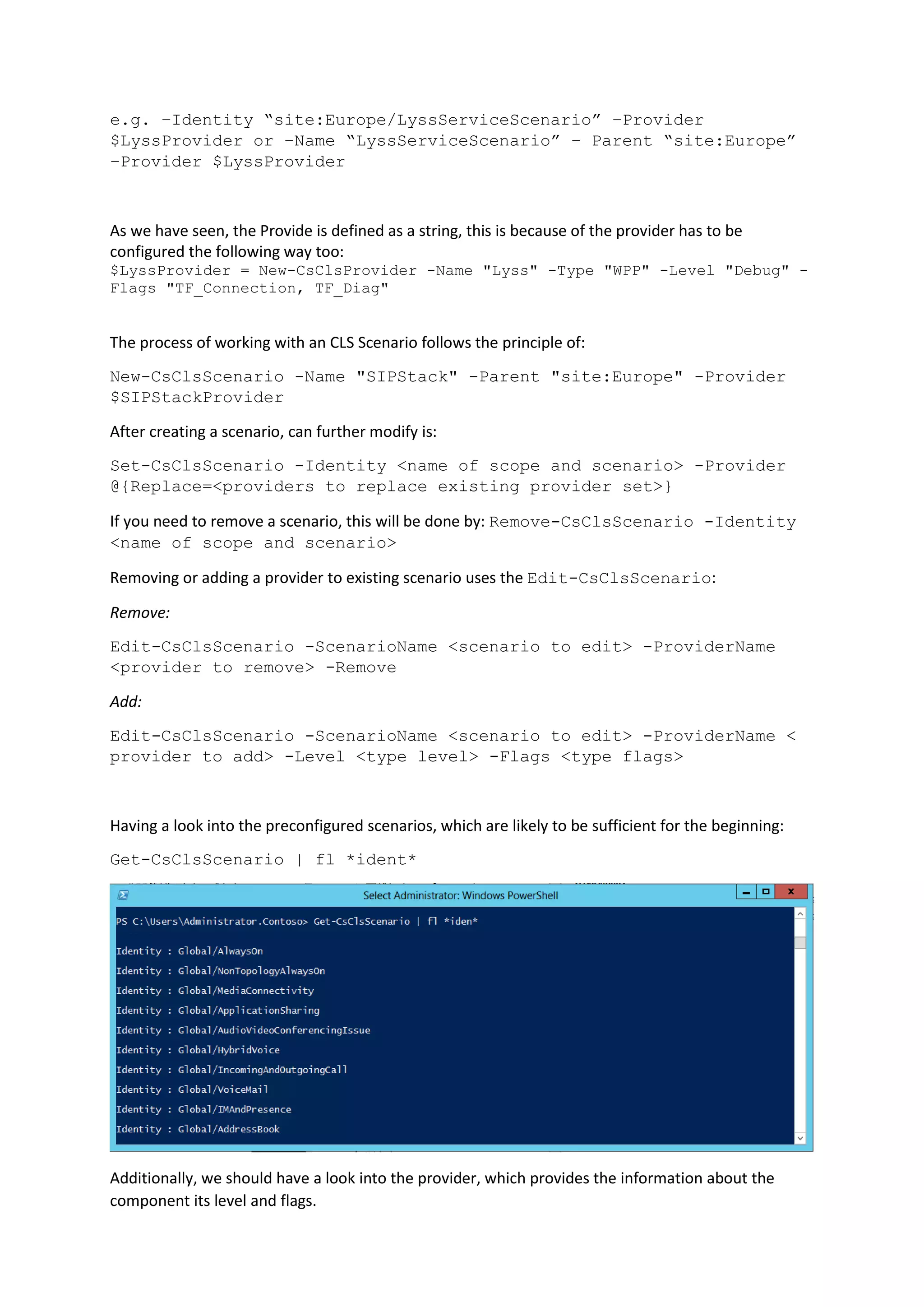 e.g. –Identity “site:Europe/LyssServiceScenario” –Provider
$LyssProvider or –Name “LyssServiceScenario” – Parent “site:Europe”
–Provider $LyssProvider
As we have seen, the Provide is defined as a string, this is because of the provider has to be
configured the following way too:
$LyssProvider = New-CsClsProvider -Name "Lyss" -Type "WPP" -Level "Debug" -
Flags "TF_Connection, TF_Diag"
The process of working with an CLS Scenario follows the principle of:
New-CsClsScenario -Name "SIPStack" -Parent "site:Europe" -Provider
$SIPStackProvider
After creating a scenario, can further modify is:
Set-CsClsScenario -Identity <name of scope and scenario> -Provider
@{Replace=<providers to replace existing provider set>}
If you need to remove a scenario, this will be done by: Remove-CsClsScenario -Identity
<name of scope and scenario>
Removing or adding a provider to existing scenario uses the Edit-CsClsScenario:
Remove:
Edit-CsClsScenario -ScenarioName <scenario to edit> -ProviderName
<provider to remove> -Remove
Add:
Edit-CsClsScenario -ScenarioName <scenario to edit> -ProviderName <
provider to add> -Level <type level> -Flags <type flags>
Having a look into the preconfigured scenarios, which are likely to be sufficient for the beginning:
Get-CsClsScenario | fl *ident*
Additionally, we should have a look into the provider, which provides the information about the
component its level and flags.
 