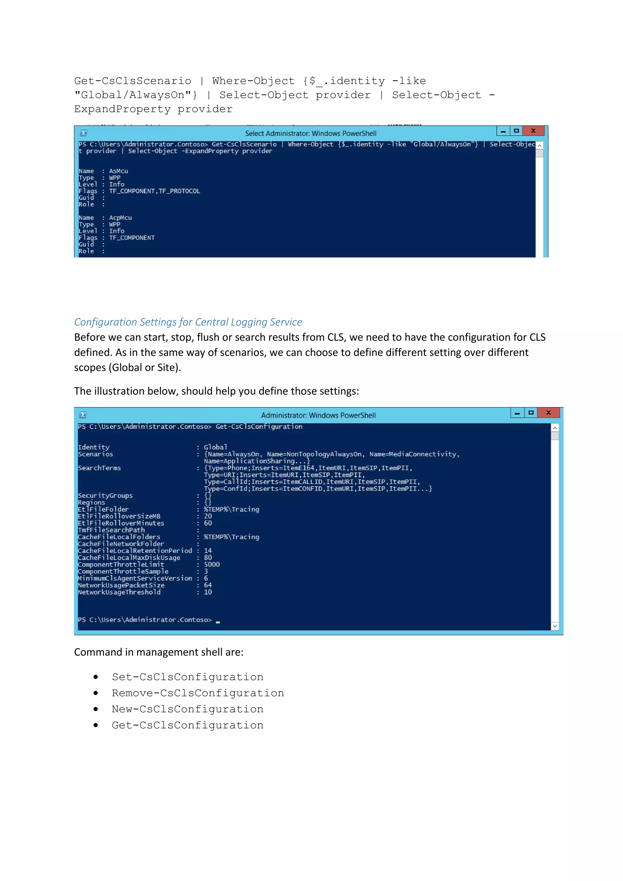 Get-CsClsScenario | Where-Object {$_.identity -like
"Global/AlwaysOn"} | Select-Object provider | Select-Object -
ExpandProperty provider
Configuration Settings for Central Logging Service
Before we can start, stop, flush or search results from CLS, we need to have the configuration for CLS
defined. As in the same way of scenarios, we can choose to define different setting over different
scopes (Global or Site).
The illustration below, should help you define those settings:
Command in management shell are:
 Set-CsClsConfiguration
 Remove-CsClsConfiguration
 New-CsClsConfiguration
 Get-CsClsConfiguration
 