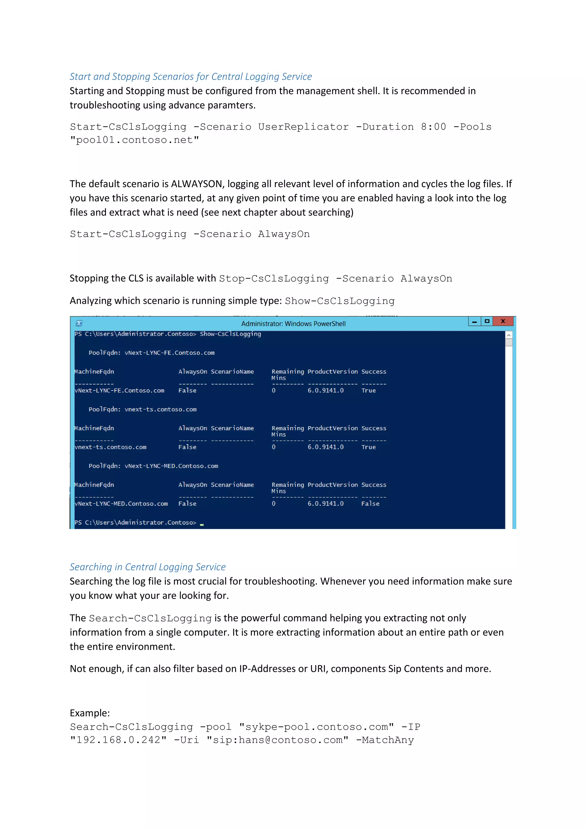 Start and Stopping Scenarios for Central Logging Service
Starting and Stopping must be configured from the management shell. It is recommended in
troubleshooting using advance paramters.
Start-CsClsLogging -Scenario UserReplicator -Duration 8:00 -Pools
"pool01.contoso.net"
The default scenario is ALWAYSON, logging all relevant level of information and cycles the log files. If
you have this scenario started, at any given point of time you are enabled having a look into the log
files and extract what is need (see next chapter about searching)
Start-CsClsLogging -Scenario AlwaysOn
Stopping the CLS is available with Stop-CsClsLogging -Scenario AlwaysOn
Analyzing which scenario is running simple type: Show-CsClsLogging
Searching in Central Logging Service
Searching the log file is most crucial for troubleshooting. Whenever you need information make sure
you know what your are looking for.
The Search-CsClsLogging is the powerful command helping you extracting not only
information from a single computer. It is more extracting information about an entire path or even
the entire environment.
Not enough, if can also filter based on IP-Addresses or URI, components Sip Contents and more.
Example:
Search-CsClsLogging -pool "sykpe-pool.contoso.com" -IP
"192.168.0.242" -Uri "sip:hans@contoso.com" -MatchAny
 