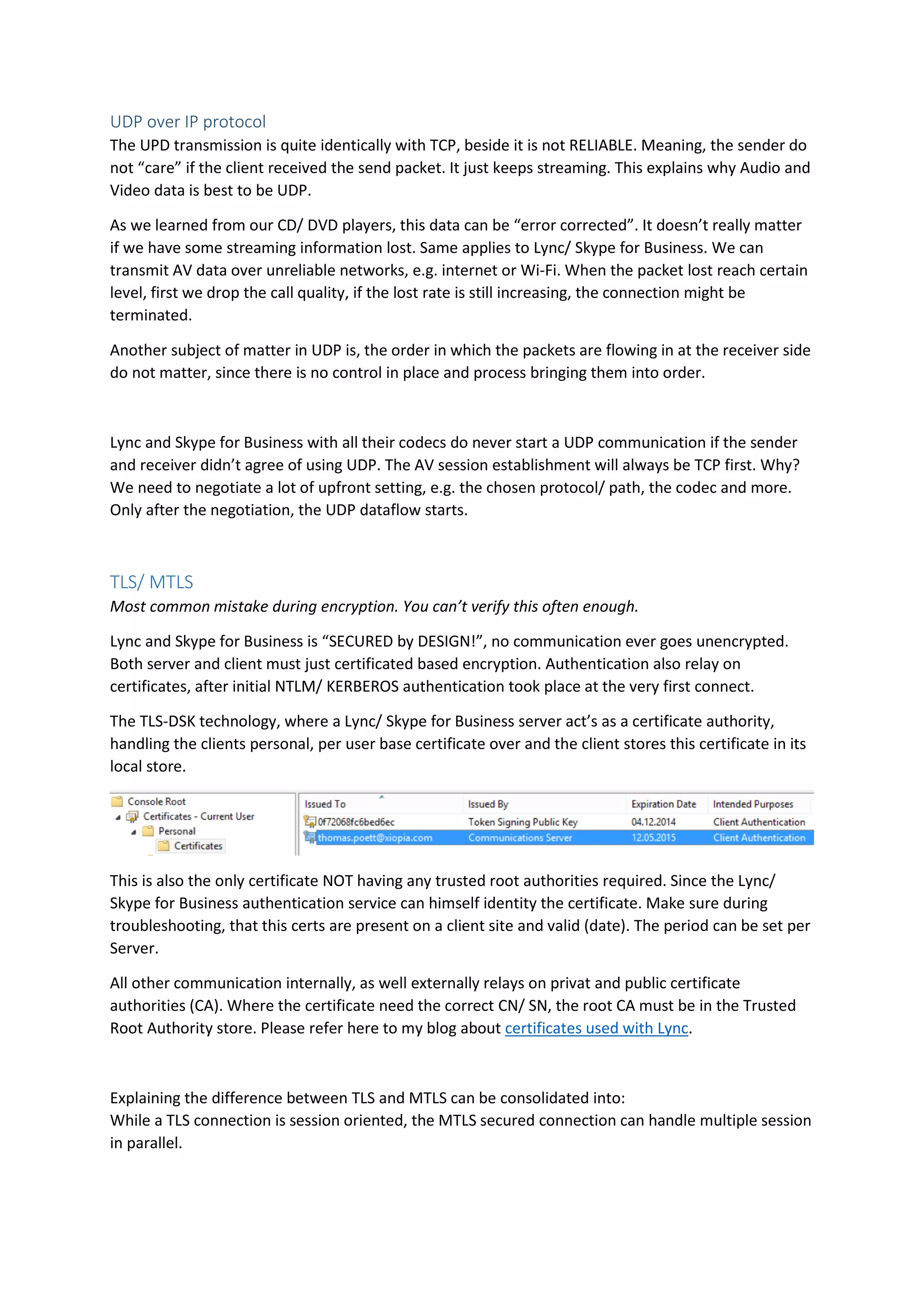 UDP over IP protocol
The UPD transmission is quite identically with TCP, beside it is not RELIABLE. Meaning, the sender do
not “care” if the client received the send packet. It just keeps streaming. This explains why Audio and
Video data is best to be UDP.
As we learned from our CD/ DVD players, this data can be “error corrected”. It doesn’t really matter
if we have some streaming information lost. Same applies to Lync/ Skype for Business. We can
transmit AV data over unreliable networks, e.g. internet or Wi-Fi. When the packet lost reach certain
level, first we drop the call quality, if the lost rate is still increasing, the connection might be
terminated.
Another subject of matter in UDP is, the order in which the packets are flowing in at the receiver side
do not matter, since there is no control in place and process bringing them into order.
Lync and Skype for Business with all their codecs do never start a UDP communication if the sender
and receiver didn’t agree of using UDP. The AV session establishment will always be TCP first. Why?
We need to negotiate a lot of upfront setting, e.g. the chosen protocol/ path, the codec and more.
Only after the negotiation, the UDP dataflow starts.
TLS/ MTLS
Most common mistake during encryption. You can’t verify this often enough.
Lync and Skype for Business is “SECURED by DESIGN!”, no communication ever goes unencrypted.
Both server and client must just certificated based encryption. Authentication also relay on
certificates, after initial NTLM/ KERBEROS authentication took place at the very first connect.
The TLS-DSK technology, where a Lync/ Skype for Business server act’s as a certificate authority,
handling the clients personal, per user base certificate over and the client stores this certificate in its
local store.
This is also the only certificate NOT having any trusted root authorities required. Since the Lync/
Skype for Business authentication service can himself identity the certificate. Make sure during
troubleshooting, that this certs are present on a client site and valid (date). The period can be set per
Server.
All other communication internally, as well externally relays on privat and public certificate
authorities (CA). Where the certificate need the correct CN/ SN, the root CA must be in the Trusted
Root Authority store. Please refer here to my blog about certificates used with Lync.
Explaining the difference between TLS and MTLS can be consolidated into:
While a TLS connection is session oriented, the MTLS secured connection can handle multiple session
in parallel.
 