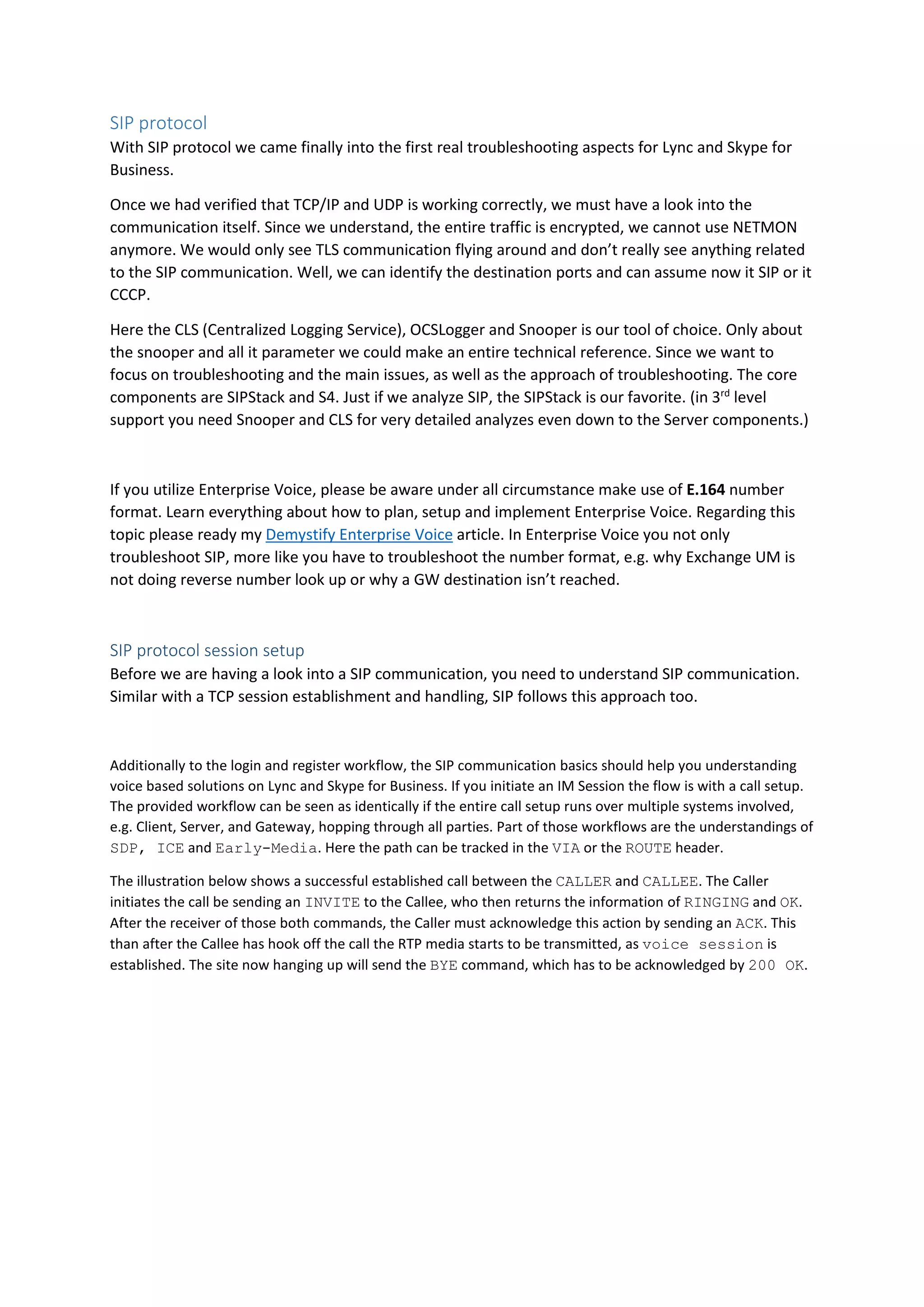 SIP protocol
With SIP protocol we came finally into the first real troubleshooting aspects for Lync and Skype for
Business.
Once we had verified that TCP/IP and UDP is working correctly, we must have a look into the
communication itself. Since we understand, the entire traffic is encrypted, we cannot use NETMON
anymore. We would only see TLS communication flying around and don’t really see anything related
to the SIP communication. Well, we can identify the destination ports and can assume now it SIP or it
CCCP.
Here the CLS (Centralized Logging Service), OCSLogger and Snooper is our tool of choice. Only about
the snooper and all it parameter we could make an entire technical reference. Since we want to
focus on troubleshooting and the main issues, as well as the approach of troubleshooting. The core
components are SIPStack and S4. Just if we analyze SIP, the SIPStack is our favorite. (in 3rd
level
support you need Snooper and CLS for very detailed analyzes even down to the Server components.)
If you utilize Enterprise Voice, please be aware under all circumstance make use of E.164 number
format. Learn everything about how to plan, setup and implement Enterprise Voice. Regarding this
topic please ready my Demystify Enterprise Voice article. In Enterprise Voice you not only
troubleshoot SIP, more like you have to troubleshoot the number format, e.g. why Exchange UM is
not doing reverse number look up or why a GW destination isn’t reached.
SIP protocol session setup
Before we are having a look into a SIP communication, you need to understand SIP communication.
Similar with a TCP session establishment and handling, SIP follows this approach too.
Additionally to the login and register workflow, the SIP communication basics should help you understanding
voice based solutions on Lync and Skype for Business. If you initiate an IM Session the flow is with a call setup.
The provided workflow can be seen as identically if the entire call setup runs over multiple systems involved,
e.g. Client, Server, and Gateway, hopping through all parties. Part of those workflows are the understandings of
SDP, ICE and Early-Media. Here the path can be tracked in the VIA or the ROUTE header.
The illustration below shows a successful established call between the CALLER and CALLEE. The Caller
initiates the call be sending an INVITE to the Callee, who then returns the information of RINGING and OK.
After the receiver of those both commands, the Caller must acknowledge this action by sending an ACK. This
than after the Callee has hook off the call the RTP media starts to be transmitted, as voice session is
established. The site now hanging up will send the BYE command, which has to be acknowledged by 200 OK.
 