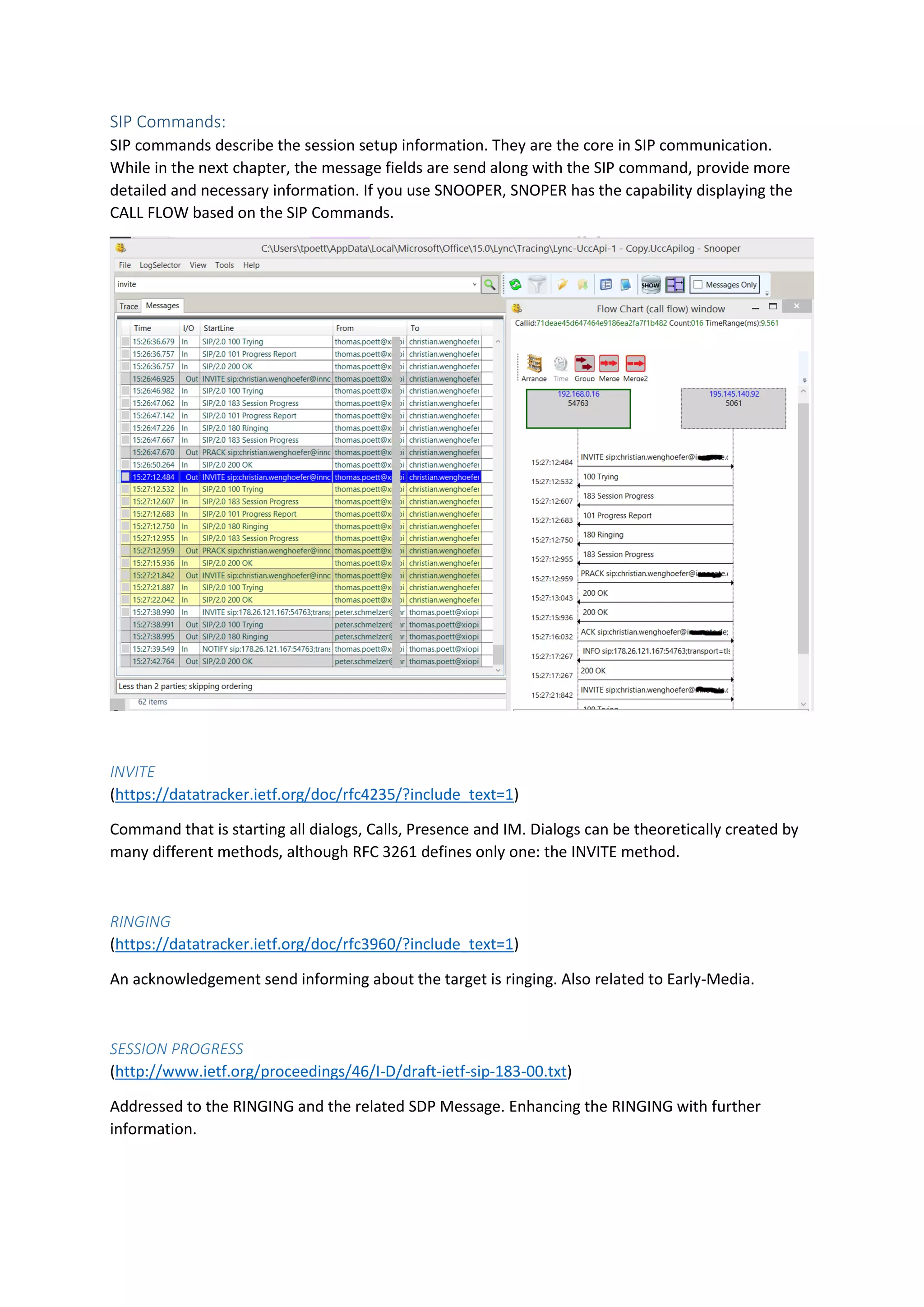 SIP Commands:
SIP commands describe the session setup information. They are the core in SIP communication.
While in the next chapter, the message fields are send along with the SIP command, provide more
detailed and necessary information. If you use SNOOPER, SNOPER has the capability displaying the
CALL FLOW based on the SIP Commands.
INVITE
(https://datatracker.ietf.org/doc/rfc4235/?include_text=1)
Command that is starting all dialogs, Calls, Presence and IM. Dialogs can be theoretically created by
many different methods, although RFC 3261 defines only one: the INVITE method.
RINGING
(https://datatracker.ietf.org/doc/rfc3960/?include_text=1)
An acknowledgement send informing about the target is ringing. Also related to Early-Media.
SESSION PROGRESS
(http://www.ietf.org/proceedings/46/I-D/draft-ietf-sip-183-00.txt)
Addressed to the RINGING and the related SDP Message. Enhancing the RINGING with further
information.
 
