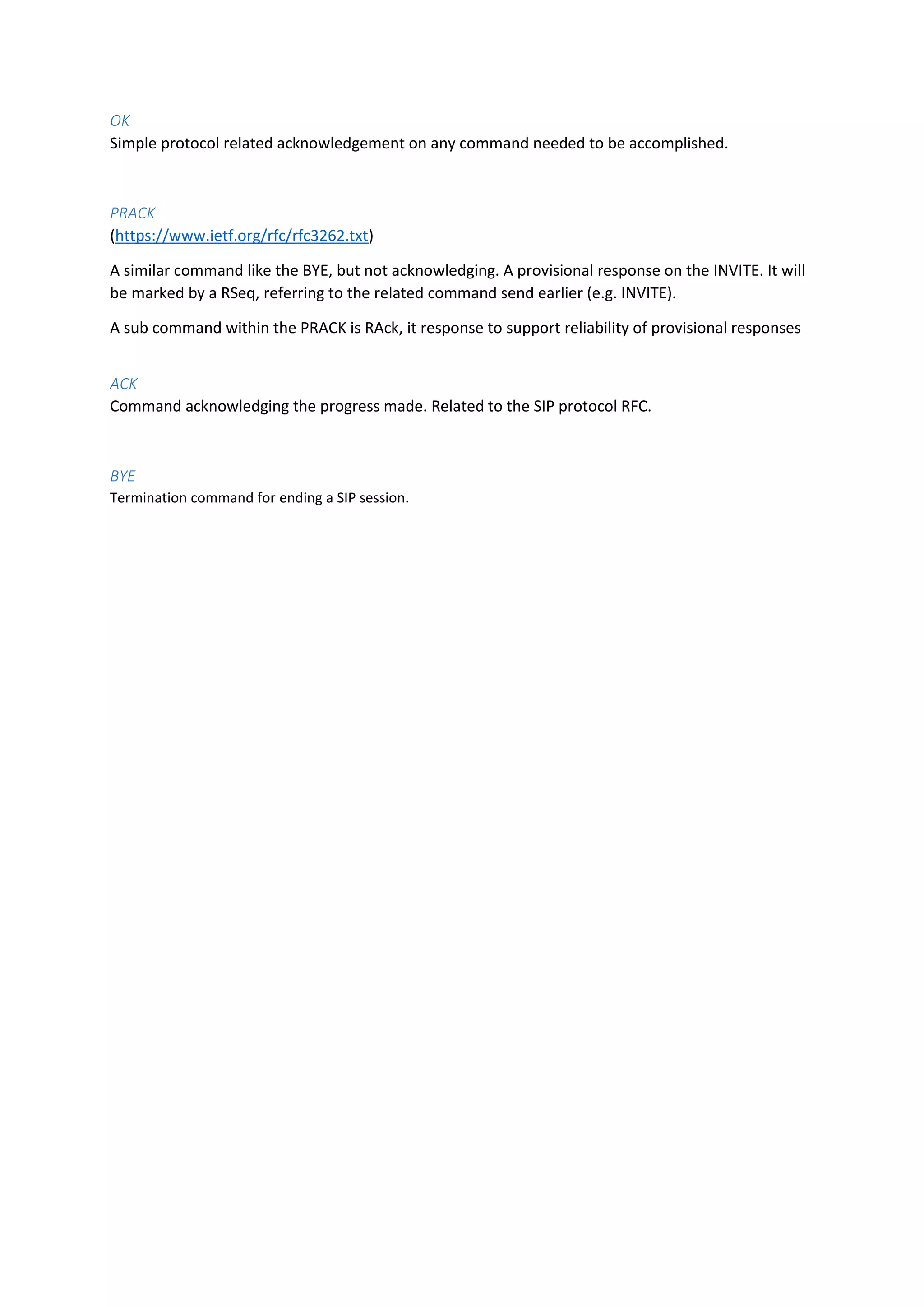 OK
Simple protocol related acknowledgement on any command needed to be accomplished.
PRACK
(https://www.ietf.org/rfc/rfc3262.txt)
A similar command like the BYE, but not acknowledging. A provisional response on the INVITE. It will
be marked by a RSeq, referring to the related command send earlier (e.g. INVITE).
A sub command within the PRACK is RAck, it response to support reliability of provisional responses
ACK
Command acknowledging the progress made. Related to the SIP protocol RFC.
BYE
Termination command for ending a SIP session.
 