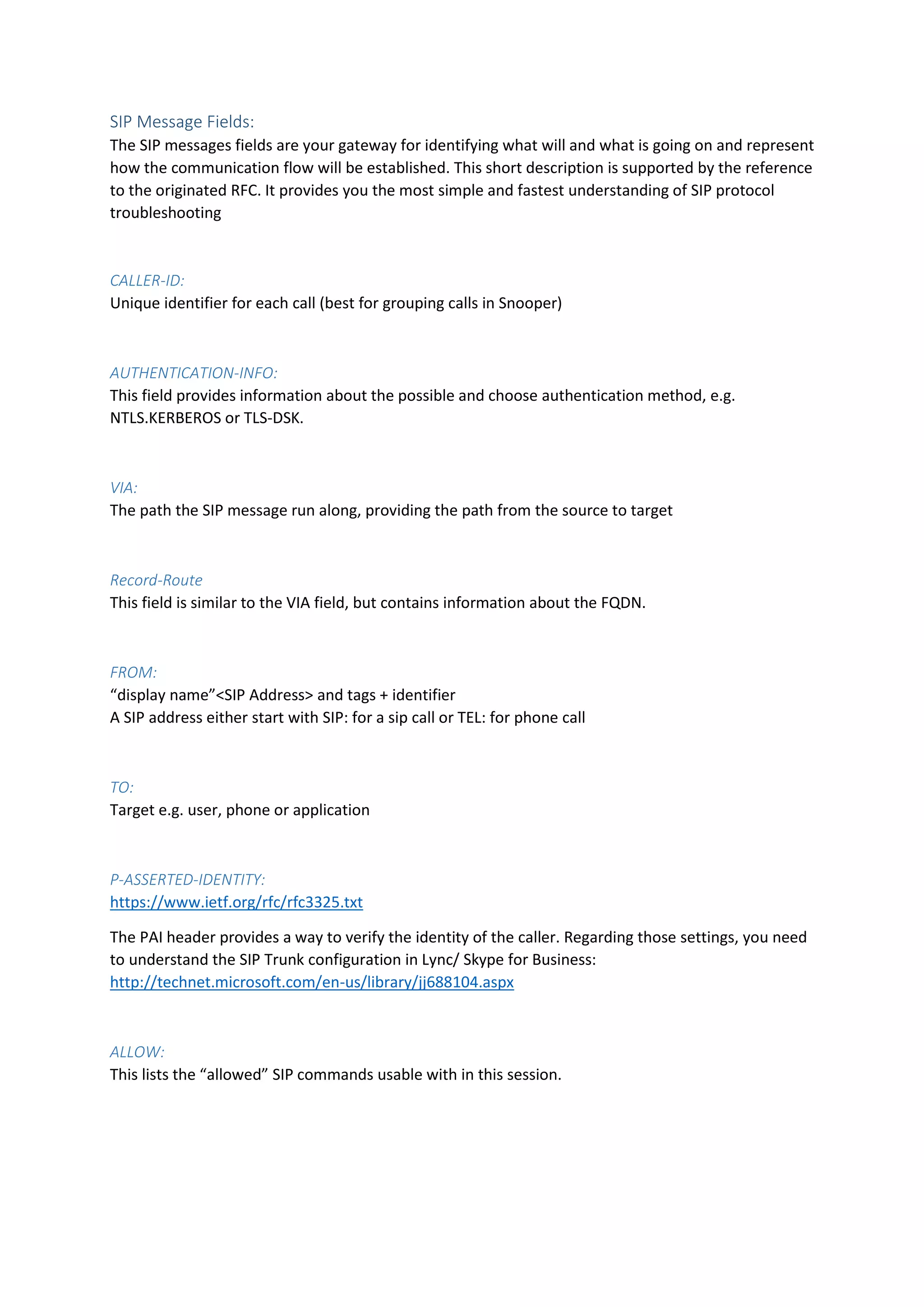 SIP Message Fields:
The SIP messages fields are your gateway for identifying what will and what is going on and represent
how the communication flow will be established. This short description is supported by the reference
to the originated RFC. It provides you the most simple and fastest understanding of SIP protocol
troubleshooting
CALLER-ID:
Unique identifier for each call (best for grouping calls in Snooper)
AUTHENTICATION-INFO:
This field provides information about the possible and choose authentication method, e.g.
NTLS.KERBEROS or TLS-DSK.
VIA:
The path the SIP message run along, providing the path from the source to target
Record-Route
This field is similar to the VIA field, but contains information about the FQDN.
FROM:
“display name”<SIP Address> and tags + identifier
A SIP address either start with SIP: for a sip call or TEL: for phone call
TO:
Target e.g. user, phone or application
P-ASSERTED-IDENTITY:
https://www.ietf.org/rfc/rfc3325.txt
The PAI header provides a way to verify the identity of the caller. Regarding those settings, you need
to understand the SIP Trunk configuration in Lync/ Skype for Business:
http://technet.microsoft.com/en-us/library/jj688104.aspx
ALLOW:
This lists the “allowed” SIP commands usable with in this session.
 