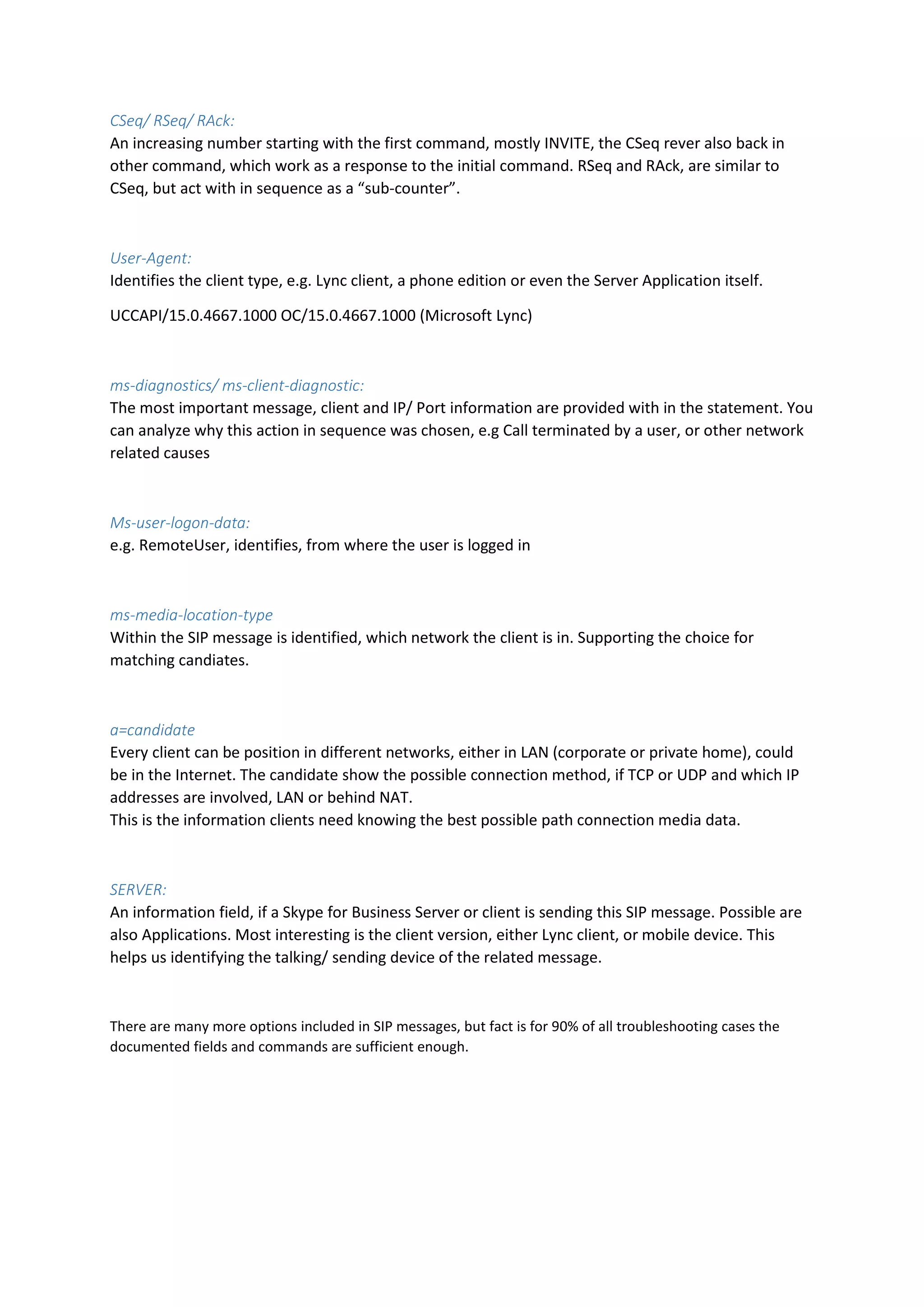 CSeq/ RSeq/ RAck:
An increasing number starting with the first command, mostly INVITE, the CSeq rever also back in
other command, which work as a response to the initial command. RSeq and RAck, are similar to
CSeq, but act with in sequence as a “sub-counter”.
User-Agent:
Identifies the client type, e.g. Lync client, a phone edition or even the Server Application itself.
UCCAPI/15.0.4667.1000 OC/15.0.4667.1000 (Microsoft Lync)
ms-diagnostics/ ms-client-diagnostic:
The most important message, client and IP/ Port information are provided with in the statement. You
can analyze why this action in sequence was chosen, e.g Call terminated by a user, or other network
related causes
Ms-user-logon-data:
e.g. RemoteUser, identifies, from where the user is logged in
ms-media-location-type
Within the SIP message is identified, which network the client is in. Supporting the choice for
matching candiates.
a=candidate
Every client can be position in different networks, either in LAN (corporate or private home), could
be in the Internet. The candidate show the possible connection method, if TCP or UDP and which IP
addresses are involved, LAN or behind NAT.
This is the information clients need knowing the best possible path connection media data.
SERVER:
An information field, if a Skype for Business Server or client is sending this SIP message. Possible are
also Applications. Most interesting is the client version, either Lync client, or mobile device. This
helps us identifying the talking/ sending device of the related message.
There are many more options included in SIP messages, but fact is for 90% of all troubleshooting cases the
documented fields and commands are sufficient enough.
 