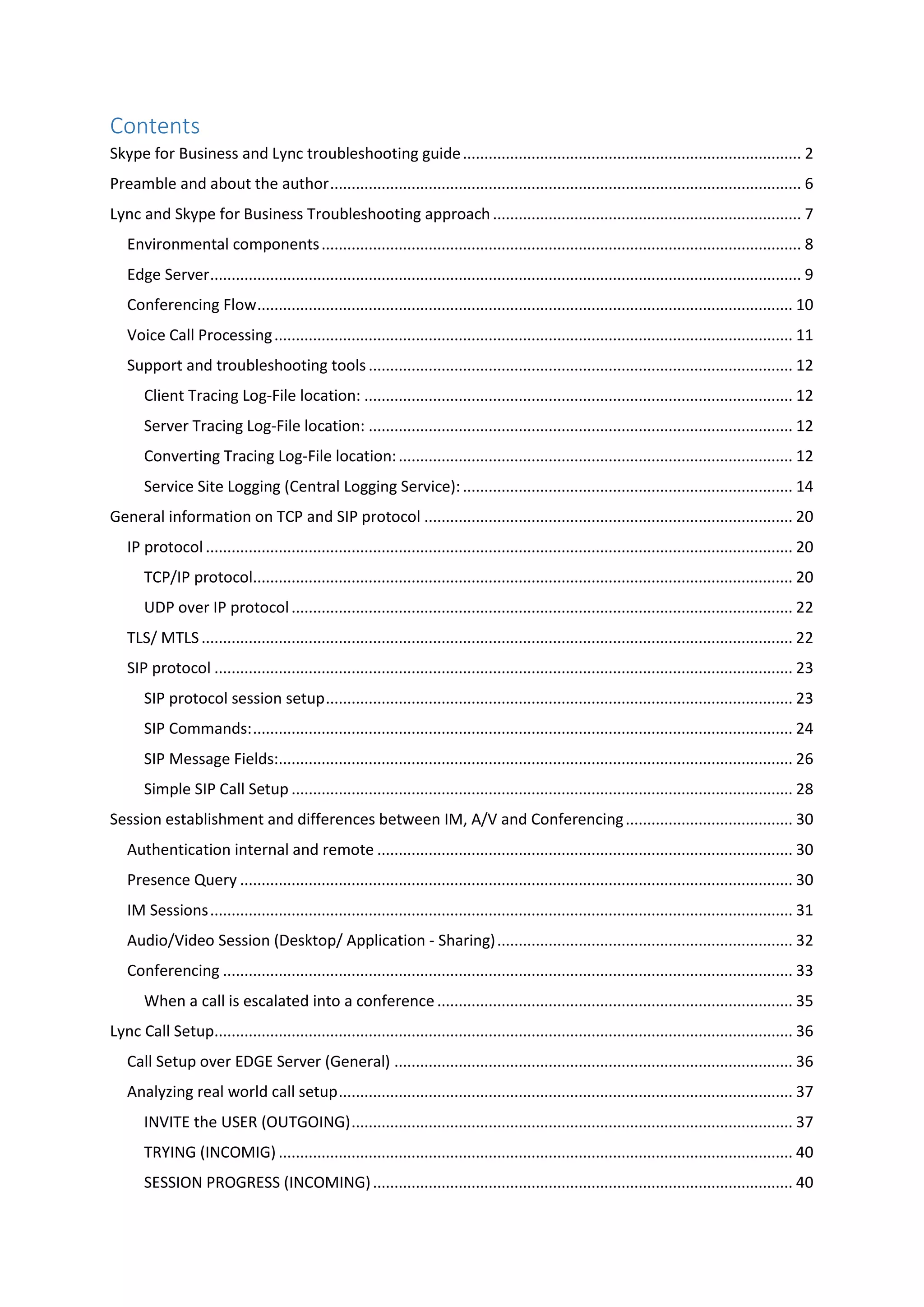 Contents
Skype for Business and Lync troubleshooting guide............................................................................... 2
Preamble and about the author.............................................................................................................. 6
Lync and Skype for Business Troubleshooting approach........................................................................ 7
Environmental components................................................................................................................ 8
Edge Server.......................................................................................................................................... 9
Conferencing Flow............................................................................................................................. 10
Voice Call Processing......................................................................................................................... 11
Support and troubleshooting tools................................................................................................... 12
Client Tracing Log-File location: .................................................................................................... 12
Server Tracing Log-File location: ................................................................................................... 12
Converting Tracing Log-File location:............................................................................................ 12
Service Site Logging (Central Logging Service):............................................................................. 14
General information on TCP and SIP protocol ...................................................................................... 20
IP protocol ......................................................................................................................................... 20
TCP/IP protocol.............................................................................................................................. 20
UDP over IP protocol..................................................................................................................... 22
TLS/ MTLS.......................................................................................................................................... 22
SIP protocol ....................................................................................................................................... 23
SIP protocol session setup............................................................................................................. 23
SIP Commands:.............................................................................................................................. 24
SIP Message Fields:........................................................................................................................ 26
Simple SIP Call Setup ..................................................................................................................... 28
Session establishment and differences between IM, A/V and Conferencing....................................... 30
Authentication internal and remote ................................................................................................. 30
Presence Query ................................................................................................................................. 30
IM Sessions........................................................................................................................................ 31
Audio/Video Session (Desktop/ Application - Sharing)..................................................................... 32
Conferencing ..................................................................................................................................... 33
When a call is escalated into a conference................................................................................... 35
Lync Call Setup....................................................................................................................................... 36
Call Setup over EDGE Server (General) ............................................................................................. 36
Analyzing real world call setup.......................................................................................................... 37
INVITE the USER (OUTGOING)....................................................................................................... 37
TRYING (INCOMIG) ........................................................................................................................ 40
SESSION PROGRESS (INCOMING).................................................................................................. 40
 