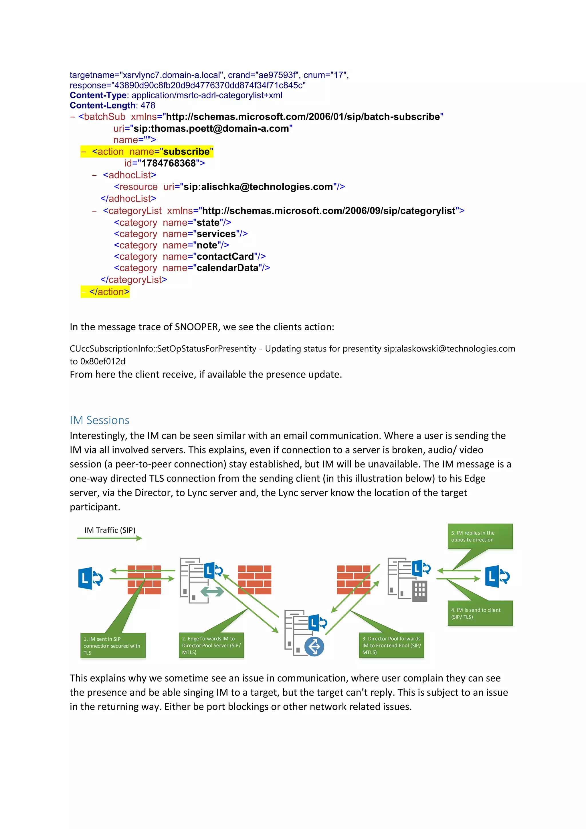 targetname="xsrvlync7.domain-a.local", crand="ae97593f", cnum="17",
response="43890d90c8fb20d9d4776370dd874f34f71c845c"
Content-Type: application/msrtc-adrl-categorylist+xml
Content-Length: 478
- <batchSub xmlns="http://schemas.microsoft.com/2006/01/sip/batch-subscribe"
uri="sip:thomas.poett@domain-a.com"
name="">
- <action name="subscribe"
id="1784768368">
- <adhocList>
<resource uri="sip:alischka@technologies.com"/>
- </adhocList>
- <categoryList xmlns="http://schemas.microsoft.com/2006/09/sip/categorylist">
<category name="state"/>
<category name="services"/>
<category name="note"/>
<category name="contactCard"/>
<category name="calendarData"/>
- </categoryList>
- </action>
In the message trace of SNOOPER, we see the clients action:
CUccSubscriptionInfo::SetOpStatusForPresentity - Updating status for presentity sip:alaskowski@technologies.com
to 0x80ef012d
From here the client receive, if available the presence update.
IM Sessions
Interestingly, the IM can be seen similar with an email communication. Where a user is sending the
IM via all involved servers. This explains, even if connection to a server is broken, audio/ video
session (a peer-to-peer connection) stay established, but IM will be unavailable. The IM message is a
one-way directed TLS connection from the sending client (in this illustration below) to his Edge
server, via the Director, to Lync server and, the Lync server know the location of the target
participant.
1. IM sent in SIP
connection secured with
TLS
IM Traffic (SIP)
2. Edge forwards IM to
Director Pool Server (SIP/
MTLS)
3. Director Pool forwards
IM to Frontend Pool (SIP/
MTLS)
4. IM is send to client
(SIP/ TLS)
5. IM replies in the
opposite direction
This explains why we sometime see an issue in communication, where user complain they can see
the presence and be able singing IM to a target, but the target can’t reply. This is subject to an issue
in the returning way. Either be port blockings or other network related issues.
 