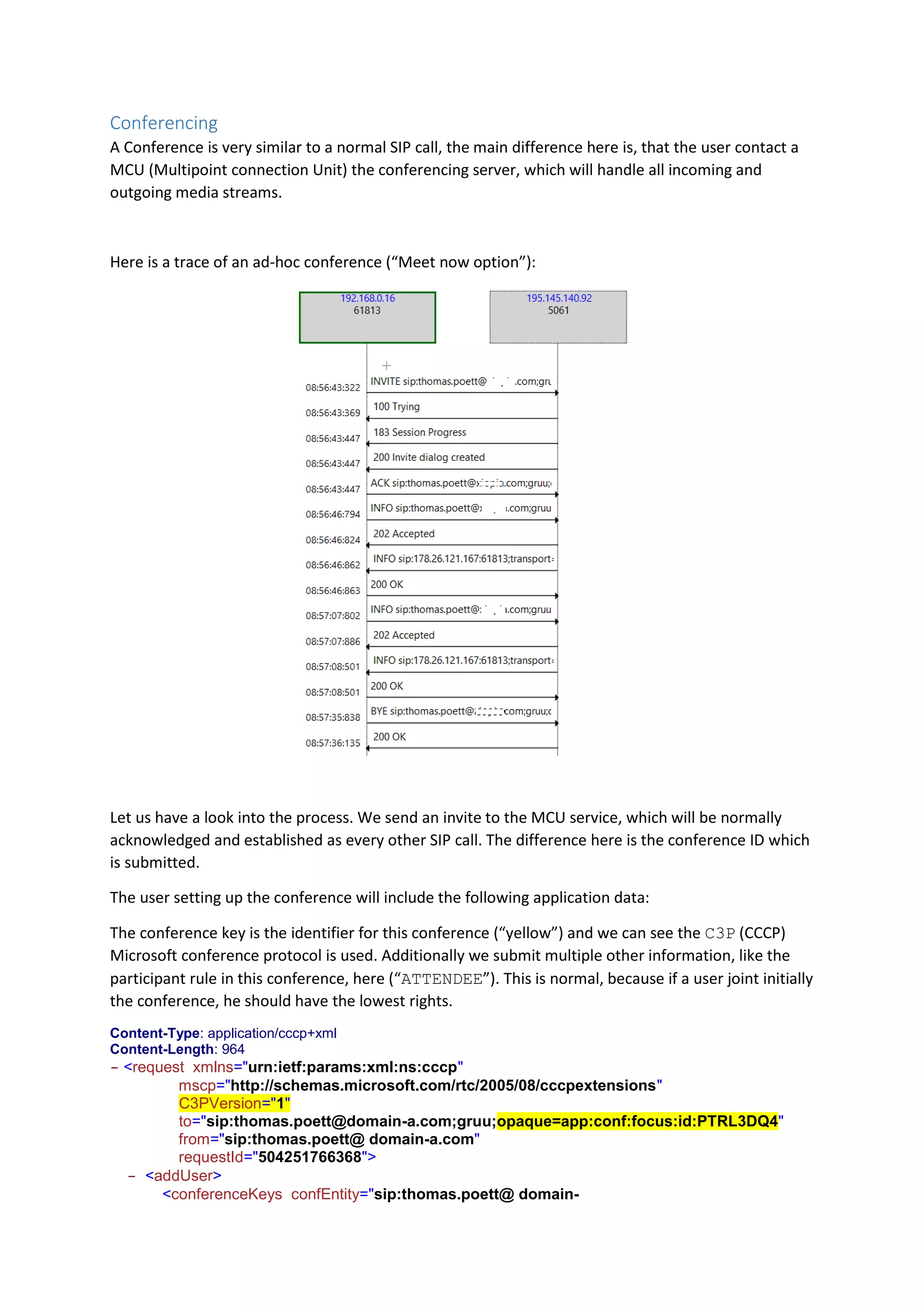 Conferencing
A Conference is very similar to a normal SIP call, the main difference here is, that the user contact a
MCU (Multipoint connection Unit) the conferencing server, which will handle all incoming and
outgoing media streams.
Here is a trace of an ad-hoc conference (“Meet now option”):
Let us have a look into the process. We send an invite to the MCU service, which will be normally
acknowledged and established as every other SIP call. The difference here is the conference ID which
is submitted.
The user setting up the conference will include the following application data:
The conference key is the identifier for this conference (“yellow”) and we can see the C3P (CCCP)
Microsoft conference protocol is used. Additionally we submit multiple other information, like the
participant rule in this conference, here (“ATTENDEE”). This is normal, because if a user joint initially
the conference, he should have the lowest rights.
Content-Type: application/cccp+xml
Content-Length: 964
- <request xmlns="urn:ietf:params:xml:ns:cccp"
mscp="http://schemas.microsoft.com/rtc/2005/08/cccpextensions"
C3PVersion="1"
to="sip:thomas.poett@domain-a.com;gruu;opaque=app:conf:focus:id:PTRL3DQ4"
from="sip:thomas.poett@ domain-a.com"
requestId="504251766368">
- <addUser>
<conferenceKeys confEntity="sip:thomas.poett@ domain-
 