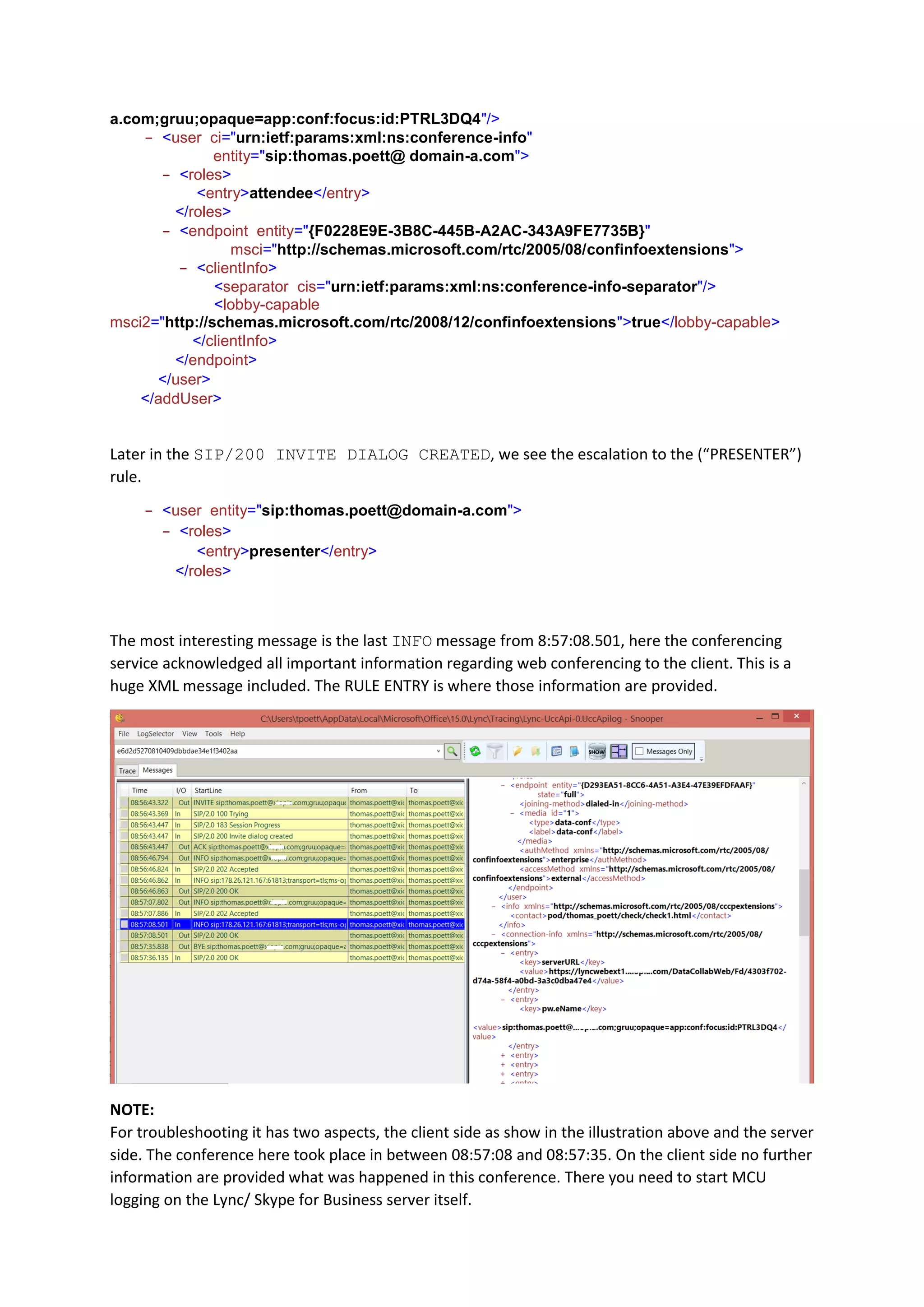 a.com;gruu;opaque=app:conf:focus:id:PTRL3DQ4"/>
- <user ci="urn:ietf:params:xml:ns:conference-info"
entity="sip:thomas.poett@ domain-a.com">
- <roles>
<entry>attendee</entry>
- </roles>
- <endpoint entity="{F0228E9E-3B8C-445B-A2AC-343A9FE7735B}"
msci="http://schemas.microsoft.com/rtc/2005/08/confinfoextensions">
- <clientInfo>
<separator cis="urn:ietf:params:xml:ns:conference-info-separator"/>
<lobby-capable
msci2="http://schemas.microsoft.com/rtc/2008/12/confinfoextensions">true</lobby-capable>
- </clientInfo>
- </endpoint>
- </user>
- </addUser>
Later in the SIP/200 INVITE DIALOG CREATED, we see the escalation to the (“PRESENTER”)
rule.
- <user entity="sip:thomas.poett@domain-a.com">
- <roles>
<entry>presenter</entry>
- </roles>
The most interesting message is the last INFO message from 8:57:08.501, here the conferencing
service acknowledged all important information regarding web conferencing to the client. This is a
huge XML message included. The RULE ENTRY is where those information are provided.
NOTE:
For troubleshooting it has two aspects, the client side as show in the illustration above and the server
side. The conference here took place in between 08:57:08 and 08:57:35. On the client side no further
information are provided what was happened in this conference. There you need to start MCU
logging on the Lync/ Skype for Business server itself.
 